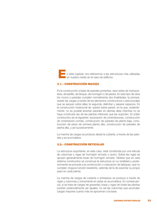 33
SISTEMAS ESTRUCTURALES
n este capítulo nos referiremos a las estructuras más utilizadas
en nuestro medio en el caso de edificios:
3.1.- CONSTRUCCIÓN MACIZA
Es la construcción a base de paredes portantes, sean estas de mampos-
tería, de ladrillo, de bloque, de hormigón o de piedra. En este tipo de obra
los muros o paredes cumplen normalmente dos finalidades: la primera,
resistir las cargas a través de los elementos constructivos o estructurales
que se apoyan sobre ellas; la segunda, delimitar y separar espacios. Es
la construcción tradicional de «pared sobre pared» en la que, evidente-
mente, no es posible levantar paredes en plantas altas mientras no se
haya construido las de las plantas inferiores que las soportan. El orden
constructivo es el siguiente: excavación de cimentaciones, construcción
de cimentación corrida, construcción de paredes de planta baja, cons-
trucción de pisos de primera planta alta, construcción de paredes de
planta alta, y así sucesivamente.
La marcha de cargas se produce desde la cubierta, a través de las pare-
des y es acumulativa
3.2.- CONSTRUCCIÓN RETICULAR
La estructura soportante, en este caso, está constituida por una retícula
de columnas y vigas de hormigón armado o acero. Sobre las vigas se
apoyan generalmente losas de hormigón armado. Nótese que en este
sistema constructivo se construye la estructura en su totalidad y poste-
riormente se procede a la construcción o colocación de tabiques, que no
cumplen ninguna función resistente, además de la de soportar su propio
peso en cada planta.
La marcha de cargas de cubierta o entrepisos se produce a través de
vigas y columnas y únicamente en estas es acumulativa. En consecuen-
cia, si se trata de cargas de gravedad, losas y vigas de todas las plantas
podrían potencialmente ser iguales, no así las columnas que acumulan
cargas mayores cuanto más se aproximan a la base.
E
 