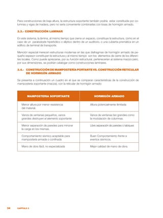 34 CAPÍTULO 3
Para construcciones de baja altura, la estructura soportante también podría estar constituida por co-
lumnas y vigas de madera, pero no sería conveniente combinarlas con losas de hormigón armado.
3.3.- CONSTRUCCIÓN LAMINAR
En este sistema, la lámina, al mismo tiempo que cierra un espacio, constituye la estructura, como en el
caso de un paraboloide hiperbólico o elíptico dentro de un auditorio, o una cubierta prismática en un
edificio de terminal de transporte.
Mención especial merecen estructuras modernas en las que diafragmas de hormigón armado de pe-
queño espesor constituyen la estructura y al mismo tiempo son los elementos de cierre de los diferen-
tes locales. Como puede apreciarse, por su función estructural, pertenecerían al sistema macizo pero,
por sus dimensiones, se podrían catalogar como construcciones laminares.
3.4.-	 CONSTRUCCIÓN DE MAMPOSTERÍA PORTANTE VS. CONSTRUCCIÓN RETICULAR
DE HORMIGÓN ARMADO
Se presenta a continuación un cuadro en el que se comparan características de la construcción de
mampostería soportante (maciza), con la reticular de hormigón armado:
Menor altura por menor resistencia	 Altura potencialmente ilimitada
del material.
Vanos de ventanas pequeños, vanos	 Vanos de ventanas tan grandes como
grandes destruyen el elemento soportante	 la modulación de columnas.
Menor separación de paredes para minorar	 Libre separación de paredes o tabiques
la carga en los mismas.
Comportamiento sísmico aceptable para	 Buen Comportamiento frente a
mampostería armada o confinada.	 eventos sísmicos.
Mano de obra fácil, no especializada	 Mejor calidad de mano de obra.
MAMPOSTERIA SOPORTANTE HORMIGÓN ARMADO
 