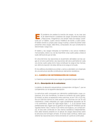 37
MARCHA DE CARGAS EN ESTRUCTURAS DE EDIFICIOS
El problema de analizar la marcha de cargas, no es mas que
el de determinación cuidadosa de cargas actuantes (Acciones)
y Reacciones. Imaginemos una simple mesa de trabajo consti-
tuida por un tablero, cuatro cercos metálicos de borde y cuatro patas.
El tablero tendrá su propio peso (carga muerta) y sobre él podrían estar
presentes otras cargas, tales libros, computador, etc que constituirían la
denominada «carga viva».
El tablero y las cargas indicadas se trasmitirán a los cercos metálicos
mencionados, éstos a su vez las trasmitirán a las cuatro patas y éstas al
suelo del local de que se trate.
En otros términos: las reacciones en el perímetro del tablero son las car-
gas en el cerco perimetral y las reacciones del cerco perimetral en cada
una de las cuatro patas de la mesa constituyen la carga en las mismas;
por último la reacción de estas últimas es la carga en el suelo.
En los edificios el problema es similar y vamos a abordarlo con el ejemplo
de una estructura sencilla constituida por elementos isostáticos:
4.1.- EJEMPLO DE DETERMINACIÓN DE CARGAS
Lo haremos exclusivamente para cargas de gravedad (cargas verticales).
4.1.1.- Descripción de la estructura:
La planta y la elevación esquemáticas corresponden a la figura 7, que se
complementa con la siguiente descripción:
La estructura está compuesta por elementos prefabricados cuyas co-
nexiones, al no ser monolíticas, no tienen la condición de nudos rígidos.
El módulo, es decir, la separación entre columnas, es de 7,00 x 4,20 mts.
Son en total dos tramos en cada sentido. Las columnas son de 30 x30
centímetros y están enlazadas por vigas simplemente apoyadas de 30
x 40 centímetros. Sobre las vigas largas (Ejes 1, 2, 3) se apoyan losas
prefabricadas tipo Tigger que se grafican en la figura Nº 8.Nótese que las
viguetas tienen más o menos 4,20 metros de longitud y, en consecuen-
cia, la losa está construida en dos tramos isostáticos independientes.
Esto debe tenerse presente en el cálculo de cargas (reacciones) sobre
la estructura de hormigón armado. Si la losa fuese continua, habría que
obtener las reacciones de la misma tomando en cuenta la continuidad.
E
 