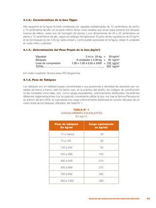 39
MARCHA DE CARGAS EN ESTRUCTURAS DE EDIFICIOS
4.1.2.- Características de la losa Tigger
(Ver esquema en la figura 8) Está constituida por viguetas prefabricadas de 10 centímetros de ancho
y 15 centímetros de alto; en la parte inferior tienen unos resaltes que sirven para sostener los bloques
huecos de relleno, estos son de hormigón de pómez y sus dimensiones de 40 x 25 centímetros en
planta y 15 centímetros de alto, según el catálogo del fabricante. El peso de las viguetas es de 25 kg/m;
el de los bloques es de 4,30 kg cada unidad y, como puede apreciarse en la figura, caben 8 unidades
en cada metro cuadrado:
4.1.3.- Determinación del Peso Propio de la losa (kg/m2
)
	 Viguetas	 2 m.l.x 25 kg	 =	 50 kg/m2
	 Bloques:	 8 unidades x 4,30 kg	 =	 35 kg/m2
	 Losa de compresión	 1,00 x 1,00 x 0,05 x 2400	 =	 120 kg/m2
	 TOTAL……………………………………………………….......		 205 kg/m2
(Un metro cuadrado de losa pesa 205 kilogramos)
4.1.4. Peso de Tabiques
Los tabiques son en realidad cargas concentradas y sus posiciones y densidad de ubicación son va-
riables de tramo a tramo, esto ha hecho que, en la práctica del diseño, los códigos de construcción
no las considere como tales, sino como cargas equivalentes, uniformemente distribuidas. De entre las
diferentes reglamentaciones nos ha parecido conveniente utilizar la que nos trae la Norma Peruana en
su edición del año 2004, la cual tabula una carga uniformemente distribuida en función del peso de un
metro lineal de los tabiques utilizados. Ver tabla N° 1.
TABLA N° 1
CARGAS MÍNIMAS EQUIVALENTES
(En kg/m2
)
Peso de tabiques
En kg/ml
Carga equivalente
en kg/m2
74 o menos
75 a 149
150 a 249
250 a 399
400 a 549
550 a 699
700 a 849
850 a 1000
30
60
90
150
210
270
330
390
 