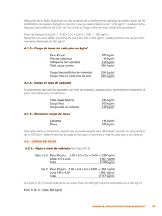 41
MARCHA DE CARGAS EN ESTRUCTURAS DE EDIFICIOS
Utilización de la Tabla. Supongamos que la planta de un edificio tiene tabiques de ladrillo hueco de 10
centímetros de espesor (incluido el revoco) y que su peso unitario es de 1.200 kg/m3
. La altura de los
tabiques (piso-cielo) es de 2,50 mts. Encontrar la Carga uniformemente distribuida equivalente:
Peso del tabique en kg/ml = 1,00 x 0,10 x 2,50 x 1.200 = 300 kg/m.l.
Haciendo uso de la tabla, encontramos que para 250 a 399 kg/m.l. puede tomarse una carga unifor-
memente distribuida de 150 kg/m2
4.1.5.- Carga de losas de cada piso en kg/m2
	 Peso Propio	 205 kg/m2
	 Piso de cerámica	 40 kg/m2
	 Tabiquería (Ver ejemplo)	 150 kg/m2
	 Total carga muerta	 395 kg/m2
	 Carga Viva (edificios de vivienda)	 200 kg/m2
	 Carga Total en cada losa de piso	 595 kg/m2
4.1.6.- Carga en losa de cubierta
Si suponemos que esta es accesible con fines de limpieza y reparaciones, eliminaríamos solamente el
peso de la tabiquería y tendríamos:
	 Total Carga Muerta	 245 kg/m2
	 Carga Viva	 200 kg/m2
	 Carga total en cubierta	 445 kg/m2
				
4.1.7.- Resumen: carga de losas
	 Cubierta	 445 kg/m2
	 Pisos	 595 kg/m2
Con estos datos y tomando en cuenta que se puede asignar para el hormigón armado un peso unitario
de 2.400 kg/m3
, determinaremos la carga en las vigas y columnas a nivel de cada piso y de cubierta:
4.2.- CARGA EN VIGAS
4.2.1.- Vigas a nivel de cubierta (Ver Figura Nº 9)
	 Ejes 1 y 3:	 Peso Propio:	 1,00 x 0,3 x 0,4 x 2400 = 288 kg/ml
		 Losa: 445 x 2,25	 1.001 kg/ml
		 Total	 1.289 kg/ml
	 Eje 2:	 Peso Propio:	 1,00 x 0,3 x 0,4 x 2400 = 288 kg/ml
		 Losa 445 x 4,20	 1.869 kg/ml.
		 Total	 2.157 kg/ml.
Los Ejes A, B y C tienen solamente su propio Peso de 288 kg/ml que los redondeamos a 300 kg/ml
Ejes: A, B, C: Total: 300 kg/ml
 