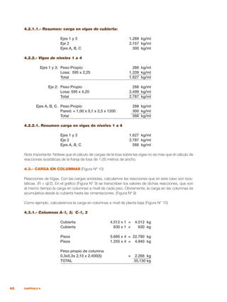 42 CAPÍTULO 4
4.2.1.1.- Resumen: carga en vigas de cubierta:
	 Ejes 1 y 3	 1.289 kg/ml
	 Eje 2	 2.157 kg/ml
	 Ejes A, B, C	 300 kg/ml
4.2.2.- Vigas de niveles 1 a 4
	 Ejes 1 y 3:	 Peso Propio:	 288 kg/ml
		 Losa: 595 x 2,25	 1.339 kg/ml
		 Total	 1.627 kg/ml
	 Eje 2:	 Peso Propio	 288 kg/ml
		 Losa: 595 x 4,20	 2.499 kg/ml
		 Total	 2.787 kg/ml
	 Ejes A, B, C.	 Peso Propio	 288 kg/ml
		 Pared: = 1,00 x 0,1 x 2,5 x 1200	 300 kg/ml
		 Total	 588 kg/ml
4.2.2.1. Resumen carga en vigas de niveles 1 a 4
	 Ejes 1 y 3 	 1.627 kg/ml	
	 Eje 2	 2.787 kg/ml
	 Ejes A, B, C	 588 kg/ml
Nota Importante: Nótese que el cálculo de cargas de la losa sobre las vigas no es más que el cálculo de
reacciones isostáticas de la franja de losa de 1,00 metros de ancho.
4.3.- CARGA EN COLUMNAS (Figura Nº 10)
Reacciones de Vigas. Con las cargas anotadas, calculamos las reacciones que en este caso son isos-
táticas. (R = ql/2). En el gráfico (Figura N° 9) se transcriben los valores de dichas reacciones, que son
al mismo tiempo la carga en columnas a nivel de cada piso. Obviamente, la carga en las columnas es
acumulativa desde la cubierta hasta las cimentaciones. (Figura Nº 9)
Como ejemplo, calcularemos la carga en columnas a nivel de planta baja (Figura N° 10)
4.3.1.- Columnas A-1, 3; C-1, 3
	 Cubierta	 4.512 x 1 = 4.512 kg
	 Cubierta	 630 x 1 = 630 kg
	 Pisos	 5.695 x 4 = 22.780 kg
	 Pisos	 1.255 x 4 = 4.940 kg
	 Peso propio de columna
	 0,3x0,3x 2,10 x 2.400(5)	 = 2.268 kg
	 TOTAL	 35.130 kg
 
