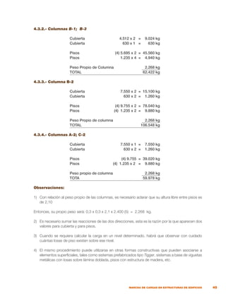 45
MARCHA DE CARGAS EN ESTRUCTURAS DE EDIFICIOS
4.3.2.- Columnas B-1; B-3
	 Cubierta	 4.512 x 2 = 9.024 kg
	 Cubierta	 630 x 1 = 630 kg
	 Pisos	 (4) 5.695 x 2 = 45.560 kg
	 Pisos	 1.235 x 4 = 4.940 kg
	 Peso Propio de Columna	 2.268 kg	
	 TOTAL	 62.422 kg
4.3.3.- Columna B-2
	 Cubierta	 7.550 x 2 = 15.100 kg
	 Cubierta	 630 x 2 = 1.260 kg
	 Pisos	 (4) 9.755 x 2 = 78.040 kg
	 Pisos	 (4) 1.235 x 2 = 9.880 kg
	 Peso Propio de columna	 2.268 kg
	 TOTAL	 106.548 kg
4.3.4.- Columnas A-2; C-2
	 Cubierta	 7.550 x 1 = 7.550 kg
	 Cubierta	 630 x 2 = 1.260 kg
	 Pisos	 (4) 9.755 = 39.020 kg
	 Pisos	 (4) 1.235 x 2 = 9.880 kg
	 Peso propio de columna	 2.268 kg
	 TOTA	 59.978 kg
Observaciones:
1)	 Con relación al peso propio de las columnas, es necesario aclarar que su altura libre entre pisos es
de 2,10
Entonces, su propio peso será: 0,3 x 0,3 x 2,1 x 2.400 (5) = 2.268 kg.
2)	 Es necesario sumar las reacciones de las dos direcciones, esta es la razón por la que aparecen dos
valores para cubierta y para pisos.
3)	 Cuando se requiera calcular la carga en un nivel determinado, habrá que observar con cuidado
cuántas losas de piso existen sobre ese nivel.
4)	 El mismo procedimiento puede utilizarse en otras formas constructivas que pueden asociarse a
elementos superficiales, tales como sistemas prefabricados tipo Tigger, sistemas a base de viguetas
metálicas con losas sobre lámina doblada, pisos con estructura de madera, etc.
 