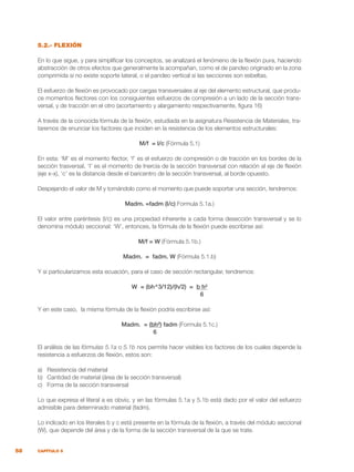 58 CAPÍTULO 5
5.2.- FLEXIÓN
En lo que sigue, y para simplificar los conceptos, se analizará el fenómeno de la flexión pura, haciendo
abstracción de otros efectos que generalmente la acompañan, como el de pandeo originado en la zona
comprimida si no existe soporte lateral, o el pandeo vertical si las secciones son esbeltas.
El esfuerzo de flexión es provocado por cargas transversales al eje del elemento estructural, que produ-
ce momentos flectores con los consiguientes esfuerzos de compresión a un lado de la sección trans-
versal, y de tracción en el otro (acortamiento y alargamiento respectivamente, figura 16)
A través de la conocida fórmula de la flexión, estudiada en la asignatura Resistencia de Materiales, tra-
taremos de enunciar los factores que inciden en la resistencia de los elementos estructurales:
M/f = I/c (Fórmula 5.1)
En esta: ‘M’ es el momento flector, ‘f’ es el esfuerzo de compresión o de tracción en los bordes de la
sección trasversal, ‘I’ es el momento de Inercia de la sección transversal con relación al eje de flexión
(eje x-x), ‘c’ es la distancia desde el baricentro de la sección transversal, al borde opuesto.
Despejando el valor de M y tomándolo como el momento que puede soportar una sección, tendremos:
Madm. =fadm (I/c) Formula 5.1a.)
El valor entre paréntesis (I/c) es una propiedad inherente a cada forma desección transversal y se lo
denomina módulo seccional: ‘W’, entonces, la fórmula de la flexión puede escribirse así:
M/f = W (Fórmula 5.1b.)
Madm. = fadm. W (Fórmula 5.1.b)
Y si particularizamos esta ecuación, para el caso de sección rectangular, tendremos:
W = (bh^3/12)/(h/2) = b h²
6
Y en este caso, la misma fórmula de la flexión podría escribirse así:
Madm. = (bh²) fadm (Formula 5.1c.)
				 6
El análisis de las fórmulas 5.1a o 5.1b nos permite hacer visibles los factores de los cuales depende la
resistencia a esfuerzos de flexión, estos son:
a)	 Resistencia del material
b)	 Cantidad de material (área de la sección transversal)
c)	 Forma de la sección transversal
Lo que expresa el literal a es obvio, y en las fórmulas 5.1a y 5.1b está dado por el valor del esfuerzo
admisible para determinado material (fadm).
Lo indicado en los literales b y c está presente en la fórmula de la flexión, a través del módulo seccional
(W), que depende del área y de la forma de la sección transversal de la que se trate.
 