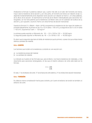 59
RESISTENCIA ANTE DIFERENTES ESFUERZOS
Analizando la fórmula 5 podemos deducir que, cuanto más alto es el valor del momento de inercia,
mayor será la resistencia de la sección y, por otra parte, el momento de inercia con relación al eje x-x,
depende fundamentalmente de la dispersión de la sección con relación al mismo o, en otras palabras,
de la altura de la sección. Si examinamos la fórmula de la flexión individualizada para secciones rec-
tangulares, se nos hará patente que la resistencia a la flexión varía con el cuadrado de la altura de su
sección y, por supuesto, ocurre lo mismo con otras formas de sección transversal.
Usando la fórmula 51.c (Madm. =fadm bh²/6) comparemos la resistencia de dos vigas de madera so-
portadas lateralmente; la primera es de 10 x 10 cm (área = 100 cm2
) y, la segunda es de 5 x 20 cm (área
= 100 cm2
). Suponemos f adm. = 120 kg/cm2
La primera puede soportar un Momento de : M = (10 x 10²/6 )x 120 = 20.000 kgcm
La segunda puede soportar un Momento de: M = (5 x 20²/6) x 120 = 40.000 kgcm
Es decir que la segunda viga tiene el doble de resistencia que la primera, a pesar de que ambas tienen
idéntica cantidad de material.
5.3.- CORTE
Los factores que inciden en la resistencia a cortante en una sección son:
a)	 La resistencia propia del material
b)	 La cantidad de material.
Lo indicado se muestra en las fórmulas que, para el efecto, nos trae la resistencia de materiales, y más
claramente para secciones rectangulares, en las que el máximo esfuerzo de corte está dado por la
fórmula:
v = 3 V
2 A
En esta, ‘v’ es el esfuerzo de corte, ‘V’ es la fuerza de corte externa y ‘A’ es el área de la sección transversal.
5.4.- TORSIÓN
Es válida la misma consideración hecha para cortante, por cuanto el esfuerzo de torsión es también un
esfuerzo de corte.
 