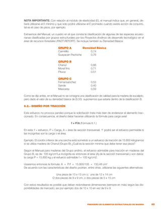 65
PREDISEÑO DE ELEMENTOS ESTRUCTURALES DE MADERA
NOTA IMPORTANTE: Con relación al módulo de elasticidad (E), el manual indica que, en general, de-
berá utilizarse el E mínimo y que solo podrá utilizarse el E promedio cuando exista acción de conjunto,
tal es el caso de pisos, por ejemplo.
Extraemos del Manual, un cuadro en el que consta la clasificación de algunas de las especies ecuato-
rianas clasificadas por grupos estructurales por los Proyectos Andinos de desarrollo tecnológico en el
área de recursos forestales (PADT-REFORT). Se incluye también su Densidad Básica:
	 GRUPO A	 Densidad Básica
	 Caimitillo	 0,74
	 Guayacán Pechiche	 0,76
	 GRUPO B
	 Chanul	 0,66
	 Moral fino	 0,71
	 Pituca	 0,51
	 GRUPO C
	 Fernansanchez	 0,53
	 Sande	 0,40
	 Mascarey	 0,59
Como se dijo antes, en el Manual no se consigna una clasificación de calidad para la madera de eucalipto,
pero dado el valor de su densidad básica de (0,55) suponemos que estaría dentro de la clasificación B.
6.2.- DISEÑO POR TRACCIÓN
Este esfuerzo no provoca pandeo porque la solicitación trata más bien de enderezar el elemento trac-
cionado. En consecuencia, el diseño debe hacerse utilizando la fórmula para carga axial:
f = P/A (Fórmula 6.1.)
En esta: f = esfuerzo, P = Carga, A = área de sección transversal. ‘f’ podrá ser el esfuerzo permisible si
las incógnitas son la carga o el área.
Ejemplo. El cordón inferior de una cercha está sometido a un esfuerzo de tracción de 15.800 kilogramos
si se utiliza madera de Chanul (Grupo B) ¿Cuál es la sección mínima que debe tener esa pieza?
Según el Manual para maderas del Grupo andino, el esfuerzo admisible para tracción en maderas del
Grupo B, es de: 105 kg/cm2
La incógnita es entonces el área (A) de la sección transversal y son datos:
la carga P = 15.800 kg y el esfuerzo admisible f = 105 kg/cm2.
Usaremos entonces la fórmula: A = P/f = 15.800/105 = 150,48 cm2
De acuerdo con las características del diseño podrían, entre otras, utilizarse las siguientes alternativas:
Una pieza de 13 x 13 cm o; una de 12 x 14 cm
O dos piezas de 9 x 9 cm, o dos piezas de 5 x 15 cm
Con estos resultados es posible que deban redondearse dimensiones (siempre en más) según las dis-
ponibilidades de mercado; así por ejemplo dos de 10 x 10 en vez de 9 x 9.
 