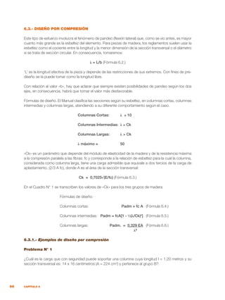 66 CAPÍTULO 6
6.3.- DISEÑO POR COMPRESIÓN
Este tipo de esfuerzo involucra el fenómeno de pandeo (flexión lateral) que, como se vio antes, es mayor
cuanto más grande es la esbeltez del elemento. Para piezas de madera, los reglamentos suelen usar la
esbeltez como el cociente entre la longitud y la menor dimensión de la sección transversal o el diámetro
si se trata de sección circular. En consecuencia, tomaremos:
λ = L/b (Fórmula 6.2.)
‘L’ es la longitud efectiva de la pieza y depende de las restricciones de sus extremos. Con fines de pre-
diseño se la puede tomar como la longitud libre.
Con relación al valor «b», hay que aclarar que siempre existen posibilidades de pandeo según los dos
ejes, en consecuencia, habrá que tomar el valor más desfavorable.
Fórmulas de diseño. El Manual clasifica las secciones según su esbeltez, en columnas cortas, columnas
intermedias y columnas largas, atendiendo a su diferente comportamiento según el caso.
Columnas Cortas:	 λ ≤ 10
Columnas Intermedias: 	λ ≤ Ck
Columnas Largas:	 λ > Ck
λ máximo =	 50
«Ck» es un parámetro que depende del módulo de elasticidad de la madera y de la resistencia máxima
a la compresión paralela a las fibras: fc y corresponde a la relación de esbeltez para la cual la columna,
considerada como columna larga, tiene una carga admisible que equivale a dos tercios de la carga de
aplastamiento, (2/3 A fc), donde A es el área de la sección transversal:
Ck = 0,7025√(E/fc) (Fórmula 6.3.)
En el Cuadro N° 1 se transcriben los valores de «Ck» para los tres grupos de madera
	 Fórmulas de diseño:
	 Columnas cortas:	 Padm = fc A	 (Fórmula 6.4.)
	 Columnas intermedias:	 Padm = fcA[1 - ⅓(λ/Ck)4
]	 (Fórmula 6.5.)
	 Columnas largas:	 Padm. = 0,329 EA	 (Fórmula 6.6.)
				 λ²
6.3.1.- Ejemplos de diseño por compresión
Problema N° 1
¿Cuál es la carga que con seguridad puede soportar una columna cuya longitud l = 1,20 metros y su
sección transversal es: 14 x 16 centímetros (A = 224 cm2
) y pertenece al grupo B?
 