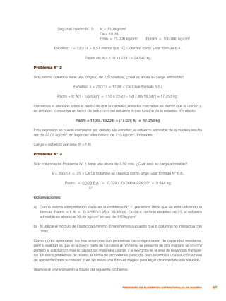 67
PREDISEÑO DE ELEMENTOS ESTRUCTURALES DE MADERA
	 Según el cuadro N° 1:	 fc = 110 kg/cm2
		 Ck = 18,34
		 Emín = 75.000 kg/cm2
Eprom = 100.000 kg/cm2
Esbeltez: λ = 120/14 = 8,57 menor que 10. Columna corta. Usar fórmula 6.4.
Padm =fc A = 110 x ( 224 ) = 24.640 kg
Problema N° 2
Si la misma columna tiene una longitud de 2,50 metros, ¿cuál es ahora su carga admisible?
Esbeltez: λ = 250/14 = 17,86 < Ck (Usar fórmula 6.5.)
Padm = fc A[1 - ⅓(λ/Ck)4
] = 110 x 224[1 - ⅓(17,86/18,34)4
] = 17.253 kg.
Llamamos la atención sobre el hecho de que la cantidad entre los corchetes es menor que la unidad y,
en el fondo, constituye un factor de reducción del esfuerzo (fc) en función de la esbeltez. En efecto:
Padm = 110(0,70)(224) = (77,02)( A) = 17.253 kg
Esta expresión se puede interpretar así: debido a la esbeltez, el esfuerzo admisible de la madera resulta
ser de 77,02 kg/cm2
, en lugar del valor básico de 110 kg/cm2
. Entonces:
Carga = esfuerzo por área (P = f A)
Problema N° 3
Si la columna del Problema N° 1 tiene una altura de 3,50 mts. ¿Cuál será su carga admisible?
λ = 350/14 = 25 > Ck La columna se clasifica como larga; usar fórmula N° 6.6.
Padm. = 0,329 E A = 0,329 x 75.000 x 224/25² = 8.844 kg
			 λ²
Observaciones:
a)	 Con la misma interpretación dada en el Problema N° 2, podemos decir que se está utilizando la
fórmula: Padm. = f .A = (0,329E/λ²) (A) = 39,48 (A). Es decir, dada la esbeltez de 25, el esfuerzo
admisible es ahora de 39,48 kg/cm2
en vez de 110 kg/cm2
b)	 Al utilizar el módulo de Elasticidad mínimo (Emin) hemos supuesto que la columna no interactúa con
otras.
Como podrá apreciarse, los tres anteriores son problemas de comprobación de capacidad resistente,
pero la realidad es que en la mayor parte de los casos el problema se presenta de otra manera: se conoce
primero la solicitación más la calidad del material a usarse, y la incógnita es el área de la sección transver-
sal. En estos problemas de diseño, la forma de proceder es parecida, pero se arriba a una solución a base
de aproximaciones sucesivas, pues no existe una fórmula mágica para llegar de inmediato a la solución.
Veamos el procedimiento a través del siguiente problema:
 