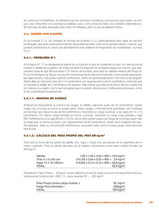 69
PREDISEÑO DE ELEMENTOS ESTRUCTURALES DE MADERA
en cuenta por el diseñador, sin olvidarse que los procesos numéricos, por precisos que fuesen, en nin-
gún caso interpretan con exactitud la realidad, pues, como antes se indicó, los modelos matemáticos y
las fórmulas de ellos derivadas solo tratan de reflejarla, pero no son la realidad misma.
6.4.- DISEÑO POR FLEXIÓN
En el numeral 5.1.3. se consignó la fórmula de la flexión (1.c), particularizada para vigas de sección
rectangular, que será usada prescindiendo de problemas tales como el de pandeo lateral o vertical, que
pueden presentarse en casos que abordaremos más adelante en el apartado de «Estabilidad», numeral
6.4.2.
6.4.1.- PROBLEMA N°1
En la figura N° 17 se representa la planta de un local en el que se construirá un piso con estructura de
madera y tablilla de eucalipto. Se indica también la dirección de envigado (según luz menor), que des-
cansará sobre la viga AB que tiene 4,70 metros de luz libre, para esta se utilizará madera del Grupo B.
En la misma figura se dibuja una sección transversal de la estructura indicada; como puede apreciarse,
las vigas de piso, colocadas cada 60 centímetros, serán de aproximadamente 4,00 metros de longitud.
Sobre ellas se colocarán tiras de 4 x 5 centímetros con espaciamiento de 45 centímetros, sobre las que
irá clavada la tablilla de 2 centímetros de espesor. Vale indicar que ésta es la forma del piso tradicional
en Cuenca y su región, por lo que se espera que no existan vibraciones ni deflexiones excesivas, como
lo ha comprobado la experiencia.
6.4.1.1.- MARCHA DE CARGAS
Analicemos brevemente la marcha de cargas: la tablilla, salvando luces de 45 centímetros, recibe
carga viva, a la que se suma su propio peso. Estas cargas, uniformemente repartidas, son recibidas
por las tiras que salvan luces de 60 centímetros y trasmiten su carga «puntual» a las vigas de 14 x 16
centímetros. Por último, estas también en forma «puntual», trasmiten su carga a las paredes y viga
AB. Refiriéndonos a la viga AB de 4,70 mts. de luz libre estará sujeta a la carga de su propio peso más
la carga que, en forma puntual y con separaciones de 60 centímetros, recibe de la totalidad del piso.
No obstante, dada su cercanía (60 centímetros), se puede tratar como si fuese carga uniformemente
distribuida.
6.4.1.2.- CÁLCULO DEL PESO PROPIO DEL PISO EN kg/m2
Esta será la suma de los pesos de tablilla, tira, vigas y carga viva que actúan en la superficie de un
metro cuadrado. Para el cálculo del peso de la madera, tomaremos como peso unitario el valor de
800 kg/m3
.
	 Tablilla:	 1,00 x 1,00 x 0,02 x 800 = 16,0 kg/m2
	 Tiras 4 x 5 c/45 cm:	 (1/0,45) x 0,04 x 0,05 x 800 = 3,6 kg/m2
	 Vigas 14 x 16 c/60cm:	 (1/0,60) x 0,14 x 0,16 x 800 = 29,9 kg/m2
	 TOTAL	 49,5 kg/m2
Aceptamos: Peso Propio = 50 kg/m2
al que debemos sumar la carga viva que nos trae la Norma Ecua-
toriana de la Construcción «NEC 11», para vivienda CV = 200 kg/m2
	 Peso Propio (única carga muerta) =	 50 kg/m2
	 Carga Viva (vivienda) =	 200kg/m2
	 TOTAL	 250 kg/m2
 