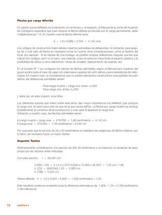 72 CAPÍTULO 6
Flecha por carga diferida
Es sabido que la deflexión se incrementa con el tiempo y, al respecto, el Manual de la Junta del Acuerdo
de Cartagena especifica que para obtener la flecha diferida producida por la carga permanente, debe
multiplicarse por 1,8. En nuestro caso la flecha diferida sería:
δ = 1,8 x 0,889 + 2,542 = 4,142 cms.
Los códigos de construcción traen valores máximos admisibles de deflexiones, no obstante, para acep-
tar tal o cual valor de flecha es necesario tomar en cuenta otras consideraciones, como el destino del
local, por ejemplo. Si se tratase de una bodega, se podrían aceptar deflexiones mayores que las que
indican los códigos, pero no si fuera una vivienda, pues en estas es importante el aspecto estético y la
posibilidad de daños a otros elementos: rotura de cristales, atascamiento de puertas, etc.
En el Cuadro N° 1 se consignan los valores de flechas admisibles según el Manual para maderas del
grupo andino para el caso de vigas con cielorrasos capaces de sufrir daños y para inexistencia de cielo-
rrasos. En nuestro caso, si consideramos que no existen elementos constructivos susceptibles de sufrir
daños, las deflexiones admisibles serían:
Para carga muerta + carga viva: δmáx.=L/250
Para carga viva: δmáx.=L/350
L debe ser, en esta ocasión, la luz libre
Los diferentes autores que tratan sobre este tema, dan mayor importancia a la deflexión que produce
la carga viva, la razón para esto es que es la que causa daños. La flecha por carga muerta se produjo
posiblemente al comienzo de la construcción y solo varía al aparecer la carga viva.
Volviendo a nuestro caso, las flechas admisibles serían:
δ (carga muerta + carga viva) = 470/250 = 1,88 centímetros < 4,142 cm
δ (carga viva) = 470/350 = 1,34 centímetros < 2,542 cm
Por supuesto que la sección de 20 x 20 centímetros no satisface las exigencias de flecha máxima, por
lo tanto, es necesario hacer un nuevo tanteo.
Segundo Tanteo
Arbitrariamente consideramos una sección de 20x 28 centímetros y no haremos un recálculo de peso
propio por las razones antes indicadas.
Con esta sección: I = 36.587 cm4
δ (CM + CV) = 5 x 5,4 x 470^4/(384 x 75.000 x 36.587) = 1,25 cm< 1,88
δ (CV) = (400/540) 1,25 = 0,926 cm
δ (CM) = 0,324 cm
Flecha diferida: δ = 1,8 x 0,324 + 0,926 = 1,509 centímetros > 1,34
Este resultado podemos aceptarlo pues la diferencia estimada es de: 1,509 – 1,34 = 0,169 centímetros
(1,69 milímetros)
 