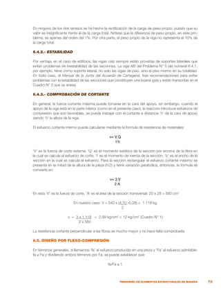 73
PREDISEÑO DE ELEMENTOS ESTRUCTURALES DE MADERA
En ninguno de los dos tanteos se ha hecho la rectificación de la carga de peso propio, puesto que su
valor es insignificante frente al de la carga total. Nótese que la diferencia de peso propio, en este pro-
blema, es apenas del orden del 1%. Por otra parte, el peso propio de la viga no representa el 10% de
la carga total.
6.4.2.- ESTABILIDAD
Por ventaja, en el caso de edificios, las vigas casi siempre están provistas de soportes laterales que
evitan problemas de inestabilidad de las secciones. La viga AB del Problema N° 5 del numeral 6.4.1,
por ejemplo, tiene como soporte lateral, no solo las vigas de piso, sino el piso mismo en su totalidad.
En todo caso, el Manual de la Junta del Acuerdo de Cartagena, trae recomendaciones para evitar
problemas con la estabilidad de las secciones que constituyen una buena guía y están transcritas en el
Cuadro N° 2 que se anexa.
6.4.3.- COMPROBACIÓN DE CORTANTE
En general, la fuerza cortante máxima puede tomarse en la cara del apoyo, sin embargo, cuando el
apoyo de la viga está en la parte inferior (como en el presente caso), la reacción introduce esfuerzos de
compresión que son favorables, se puede trabajar con el cortante a distancia ‘h’ de la cara de apoyo
siendo ‘h’ la altura de la viga.
El esfuerzo cortante interno puede calcularse mediante la fórmula de resistencia de materiales:
v= V Q
I b
‘V’ es la fuerza de corte externa; ‘Q’ es el momento estático de la sección por encima de la fibra en
la cual se calcula el esfuerzo de corte; ‘I’ es el momento de inercia de la sección; ‘b’ es el ancho de la
sección en la cual se calcula el esfuerzo. Para la sección rectangular el esfuerzo cortante máximo se
presenta en la mitad de la altura de la pieza (h/2) y tiene variación parabólica, entonces, la fórmula se
convierte en:
v= 3 V
2 A
En esta ‘V’ es la fuerza de corte, ‘A’ es el área de la sección transversal: 20 x 28 = 560 cm2
En nuestro caso: V = 540 x (4,70 -0,28) = 1.118 kg
	 2
v = 3 x 1.118 = 2,99 kg/cm2
< 12 kg/cm2
(Cuadro N° 1)
			 2 x 560
La resistencia cortante perpendicular a las fibras es mucho mayor y no hace falta comprobarla.
6.5. DISEÑO POR FLEXO-COMPRESIÓN
En términos generales, si llamamos ‘fa’ al esfuerzo producido en una pieza y ‘Fa’ al esfuerzo admisible:
fa ≤ Fa y dividiendo ambos términos por Fa, se puede establecer que:
fa/Fa ≤ 1
		
 
