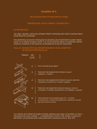 75
PREDISEÑO DE ELEMENTOS ESTRUCTURALES DE MADERA
RELACIONES PARA ESTABILIDAD DE VIGAS
MADERAS DEL GRUPO ANDINO -CUADRO NO 2-
b
h
8.3 ESTABILIDAD
Las vigas, viguetas y elementos similares deben arriostrarse para evitar el pandeo lateral
de las fibras en compresión.
Para elementos de sección rectangular los requisitos de arriostramiento pueden relacio-
narse con la relación peralte a ancho, h/b. Se recomienda utilizar los siguientes criterios
empíricos, basados en dimensiones comerciales de la sección transversal:
Tabla 8.6. REQUISOTOS DE ARRIOSTRAMIENTO PARA ELEMNTOS
DE SECCIÓN RECTANGULAR
Los criterios de la Tabla 8.6 pueden también aplicarse para vigas construidas con dos o
más piezas del mismo peralte. h . considerándose el ancho toral, simpre y cuando los
elementos componentes estén adecuadamente conectados entre si. (Fig. 8.6)
No se necesita apoyo lateral
Restricción del desplazamiento lateral en apoyo
(traslación y rotación)
Restricción del desplazamiento lateral en apoyos; elemento
mantenido en posición por correas o viguetas
Restricción del desplamiento lateral en apoyos; borde en
compresión conectado directamente con entablado o viguetas
Adicionalmente a los requisitos para h/b = 5 colocar
arriostramiento cruzado entre elementos a distancia menores
que ocho veces su ancho
2
3
4
5
6
Relación alto
ancho
h
b
CUADRO Nº2
 