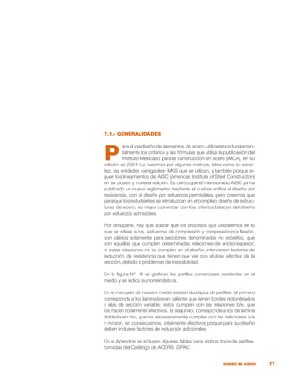 77
DISEÑO EN ACERO
7.1.- GENERALIDADES
ara el prediseño de elementos de acero, utilizaremos fundamen-
talmente los criterios y las fórmulas que utiliza la publicación del
Instituto Mexicano para la construcción en Acero (IMCA), en su
edición de 2004. Lo hacemos por algunos motivos, tales como su senci-
llez, las unidades «amigables» MKS que se utilizan, y también porque si-
guen los lineamientos del AISC (American Institute of Steel Construction)
en su octava y novena edición. Es cierto que el mencionado AISC ya ha
publicado un nuevo reglamento mediante el cual se unifica el diseño por
resistencia, con el diseño por esfuerzos permisibles, pero creemos que
para que los estudiantes se introduzcan en el complejo diseño de estruc-
turas de acero, es mejor comenzar con los criterios básicos del diseño
por esfuerzos admisibles.
Por otra parte, hay que aclarar que los procesos que utilizaremos en lo
que se refiere a los esfuerzos de compresión y compresión por flexión,
son válidos solamente para secciones denominadas no esbeltas, que
son aquellas que cumplen determinadas relaciones de ancho/espesor;
si estas relaciones no se cumplen en el diseño, intervienen factores de
reducción de resistencia que tienen que ver con el área efectiva de la
sección, debido a problemas de inestabilidad.
En la figura N° 18 se grafican los perfiles comerciales existentes en el
medio y se indica su nomenclatura.
En el mercado de nuestro medio existen dos tipos de perfiles: el primero
corresponde a los laminados en caliente que tienen bordes redondeados
y alas de sección variable; estos cumplen con las relaciones b/e, que
los hacen totalmente efectivos. El segundo, corresponde a los de lámina
doblada en frío, que no necesariamente cumplen con las relaciones b/e
y no son, en consecuencia, totalmente efectivos porque para su diseño
deben incluirse factores de reducción adicionales.
En el Apendice se incluyen algunas tablas para ambos tipos de perfiles,
tomadas del Catálogo de ACERO. DIPAC
P
 