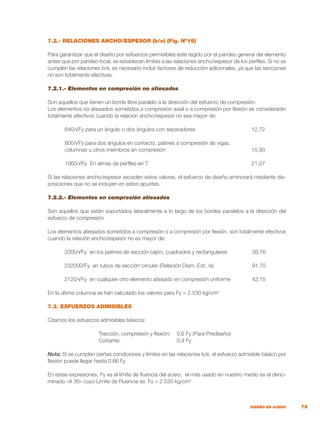 79
DISEÑO EN ACERO
7.2.- RELACIONES ANCHO/ESPESOR (b/e) (Fig. Nº19)
Para garantizar que el diseño por esfuerzos permisibles esté regido por el pandeo general del elemento
antes que por pandeo local, se establecen límites a las relaciones ancho/espesor de los perfiles. Si no se
cumplen las relaciones b/e, es necesario incluir factores de reducción adicionales, ya que las secciones
no son totalmente efectivas.
7.2.1.- Elementos en compresión no atiesados
Son aquellos que tienen un borde libre paralelo a la dirección del esfuerzo de compresión.
Los elementos no atiesados sometidos a compresión axial o a compresión por flexión se considerarán
totalmente efectivos cuando la relación ancho/espesor no sea mayor de:
	 640/√Fy para un ángulo o dos ángulos con separadores	 12,72
	 800/√Fy para dos ángulos en contacto, patines a compresión de vigas,
	 columnas u otros miembros en compresión	 15,90
	 1060/√Fy En almas de perfiles en T	 21,07
Si las relaciones ancho/espesor exceden estos valores, el esfuerzo de diseño aminorará mediante dis-
posiciones que no se incluyen en estos apuntes.
7.2.2.- Elementos en compresión atiesados
Son aquellos que están soportados lateralmente a lo largo de los bordes paralelos a la dirección del
esfuerzo de compresión.
Los elementos atiesados sometidos a compresión o a compresión por flexión, son totalmente efectivos
cuando la relación ancho/espesor no es mayor de:
	 2000/√Fy en los patines de sección cajón, cuadrados y rectangulares	 39,76
	 232000/Fy en tubos de sección circular (Relación Diam. Ext. /e)	 91,70
	 2120/√Fy en cualquier otro elemento atiesado en compresión uniforme	 42,15
En la última columna se han calculado los valores para Fy = 2.530 kg/cm2
7.3. ESFUERZOS ADMISIBLES
Citamos los esfuerzos admisibles básicos:
	 Tracción, compresión y flexión:	 0,6 Fy (Para Prediseño)
	 Cortante:	 0,4 Fy
Nota: Si se cumplen ciertas condiciones y límites en las relaciones b/e, el esfuerzo admisible básico por
flexión puede llegar hasta 0,66 Fy
En estas expresiones, Fy es el límite de fluencia del acero; el más usado en nuestro medio es el deno-
minado «A 36» cuyo Límite de Fluencia es: Fy = 2.530 kg/cm2
 