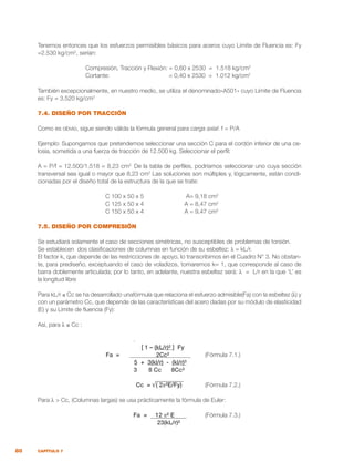 80 CAPÍTULO 7
Tenemos entonces que los esfuerzos permisibles básicos para aceros cuyo Límite de Fluencia es: Fy
=2.530 kg/cm2
, serían:
		 Compresión, Tracción y Flexión: = 0,60 x 2530 = 1.518 kg/cm2
		 Cortante: 		 = 0,40 x 2530 = 1.012 kg/cm2
También excepcionalmente, en nuestro medio, se utiliza el denominado«A501» cuyo Límite de Fluencia
es: Fy = 3.520 kg/cm2
7.4. DISEÑO POR TRACCIÓN
Como es obvio, sigue siendo válida la fórmula general para carga axial: f = P/A
Ejemplo: Supongamos que pretendemos seleccionar una sección C para el cordón inferior de una ce-
losía, sometida a una fuerza de tracción de 12.500 kg. Seleccionar el perfil:
A = P/f = 12.500/1.518 = 8,23 cm2.
De la tabla de perfiles, podríamos seleccionar uno cuya sección
transversal sea igual o mayor que 8,23 cm2
Las soluciones son múltiples y, lógicamente, están condi-
cionadas por el diseño total de la estructura de la que se trate:
	 C 100 x 50 x 5	 A= 9,18 cm2
	 C 125 x 50 x 4	 A = 8,47 cm2
	 C 150 x 50 x 4	 A = 9,47 cm2
7.5. DISEÑO POR COMPRESIÓN
Se estudiará solamente el caso de secciones simétricas, no susceptibles de problemas de torsión.
Se establecen dos clasificaciones de columnas en función de su esbeltez: λ = kL/r.
El factor k, que depende de las restricciones de apoyo, lo transcribimos en el Cuadro N° 3. No obstan-
te, para prediseño, exceptuando el caso de voladizos, tomaremos k= 1, que corresponde al caso de
barra doblemente articulada; por lo tanto, en adelante, nuestra esbeltez será: λ = L/r en la que ‘L’ es
la longitud libre
Para kL/r ≤ Cc se ha desarrollado unafórmula que relaciona el esfuerzo admisible(Fa) con la esbeltez (λ) y
con un parámetro Cc, que depende de las características del acero dadas por su módulo de elasticidad
(E) y su Límite de fluencia (Fy):
Así, para λ ≤ Cc :
				 .
	 [ 1 – (kL/r)² ] Fy
Fa = 2Cc² 	 (Fórmula 7.1.)
5 + 3(kl/r) - (kl/r)³
		 3 8 Cc 8Cc³
	
			 Cc = √( 2π²E/Fy)	 (Fórmula 7.2.)
Para λ > Cc, (Columnas largas) se usa prácticamente la fórmula de Euler:
				 Fa = 12 π² E 	 (Fórmula 7.3.)
					 23(kL/r)²
 