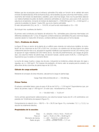 83
DISEÑO EN ACERO
Nótese que las ecuaciones para el esfuerzo admisible (Fa) están en función de la calidad del acero
(módulo de elasticidad [E], límite de fluencia [Fy]) y de la esbeltez [λ]) para columnas intermedias y, exclu-
sivamente del módulo de elasticidad y esbeltez, para columnas largas. Esto nos ha permitido elaborar
con relativa facilidad el auxiliar de diseño: esfuerzos admisibles en columnas, para acero A.36, que se lo
adjunta en el Apéndice, tomando el módulo de elasticidad E = 2`000.000 kg/cm2
; Fy = 2.530 kg/cm2
, y
variando la esbeltez (λ) desde 1 hasta 200, que es la máxima admisible.
El valor del parámetro (Cc), es: Cc = 124,916, el cual ha sido redondeado a: Cc = 125
				
Se incluyen tres «auxiliares de diseño»:
El primero está constituido por listados de esfuerzos «Fa», admisibles para columnas intermedias con
diferentes esbelteces (de 1 a Cc). El segundo contiene esfuerzos admisibles (Fa) para columnas largas,
variando desde Cc hasta 200. El tercero, contiene idénticos valores pero en forma tabular.
7.5.1.- Problema de diseño		
La figura 20 trae un sector de la planta de un edificio para vivienda con estructura metálica, la modu-
lación de sus columnas es de 5,00 x 8,00 mts. Los pisos y la cubierta son de losa liviana con placa
colaborante (sección tipo a-a), apoyada en viguetas metálicas cuya separación es de 2,00 metros;y que
se apoyan en vigas maestras de 8,00 metros de luz. Se trata de predimensionar, por cargas de grave-
dad, una columna interior de planta baja, de sección tubular, usando acero A.36 (Fy = 2.530 kg/cm2
).
Suponemos que no existe un momento flector.
La suma de carga muerta y carga viva de piso, incluyendo la incidencia unitaria del peso de vigas y
viguetas, es: q = 650 kg/m2
. Por tratarse de prediseño, el mismo valor se acepta para la cubierta. La
altura libre de las columnas de planta baja es de 3,20 mts.
Cálculo de carga actuante
Mediante el concepto de área tributaria, calculamos la carga en planta baja:
Carga Total: 650x (8,00x5,00) x4 = 104.000 kg.
Primer Tanteo
El esfuerzo admisible básico para el acero A.36 es de 0,6 Fy = 1.518 kg/cm2
Supondremos que, por
efecto de pandeo, baje a 1.400 kg/cm2
. En este caso necesitaríamos un área:
A = 104.000/1400 = 74,29 cm2
Como primera aproximación seleccionamos una columna tubular hueca de 20 x 20 centímetros con
paredes de 10milímetros de espesor (Figura 21).
Comprobamos la relación b/e = 180/10 = 18 < 39,76 (ver figura 19 y numerales 7.2.1. y 7.2.2.). La
sección es totalmente efectiva.
Propiedades de la sección:
	 Área:	 A = (20x20) – (18,0 x 18,0) = 76,00 cm2
	 Peso en	 kg/m = 76,00 x 0,785 = 59,66 kg/ml
	 Momento de inercia:	 I = (204
- 18,04
)/12 = 4.585,33 cm4
	 Radio de giro:	 r = √(I/A) = √(4586/76,00) = 7,77 cm
 