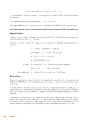 86 CAPÍTULO 7
Cálculo de Esbeltez:λ = L/r = 320/7,77 = 41,20 < Cc
Columna intermedia. Utilizar la fórmula 7.1. o directamente el auxiliar de diseño:«Esfuerzos admisibles
en columnas»
En el auxiliar de diseño encontramos para λ = 41;Fa = 1.341 kg/cm2
Y la carga admisible será: P = Fa A = 1341 x 76,0 = 101.916 kg < 104.000 kg. POR TANTO NO SATISFACE
Nota: para calcular el peso en kg/ml, se puede multiplicar la sección en cm2 por la constante 0,785
Segundo Tanteo
Hacemos un segundo tanteo utilizando una sección tubular de 25 x 25 centímetros con paredes de 8
milímetros de espesor (Figura 21). Para esta:
Relaciónb/e = 234/8 = 29,25 < 39,76 (figura 19 y numerales 7.2.1. y 7.2.2) La sección es totalmente
efectiva.
		 A = (25x25) – (23,4x23,4) = 77,44 cm2
		 Peso kg/m = 77,44 x 0,785 = 60,79 kg/ml
		
		 I = (254
- 23,44
)/12 = 7.567 cm2
		 r = √(7.567/77,44) = 9,89
	 Esbeltez:	 λ = 320/9,89 = 32,37. En el Auxiliar de diseño tenemos:
		 Para λ = 32		 Fa = 1.390 kg/cm2
	 Carga admisible:	 P = 1390 x 77,44 = 107.642 kg. > 104.000 kg.
Conclusiones:
Con secciones o pesos similares, la resistencia conseguida en el segundo tanteo es muy superior a la
del primero (107.642 kg > 101.916 kg) debido a la mayor dispersión de la sección, traducida en mayor
radio de giro.
Al diseñar columnas de acero, existen muchas soluciones; en el presente ejemplo, es posible que una
columna de 20 x 20 centímetros y 12 milímetros de espesor, satisfaga las condiciones del problema o
quizá una de 22 x 22 cm y 10 milímetros de espesor. Todas estructuralmente buenas pero con costos
diferentes.
Desde el punto de vista estructural: a mayor radio de giro, mayor capacidad de la columna. Esto no
significa que la optimización se consigue solo a base de este enunciado, pues debemos considerar
que existirán otros factores decisivos tales como: condiciones constructivas, costo relacionado con el
aprovechamiento de las dimensiones del material disponible, condicionantes arquitectónicos, etc.
 