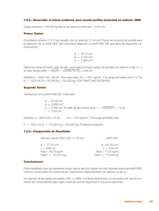 87
DISEÑO EN ACERO
7.5.2.- Desarrollar el mismo problema, pero usando perfiles laminados en caliente «HEB»
Carga actuante = 104.000 kg Altura de columna entre ejes = 3,20 mts.
Primer Tanteo
El problema anterior (7.5.1) fue resuelto con un área de: 77,44 cm2
Puede ser el punto de partida para
la selección de un perfil HEB. (Ver Apéndice) Elegimos un perfil HEB 200 que tiene las siguientes ca-
racterísticas:
A = 78,10 cm2
Ix = 5.700 cm4
Iy = 2.000 cm4
Debemos tomar el menor radio de giro, que implica el mayor riesgo de pandeo con relación al eje «y» y
el radio de giro será: r =√(Iy/A) = √(2000/78,10) = 5,06 cm
Esbeltez λ = 320/5,06 = 63,24 Para este valor: Fa = 1.201 kg/cm2
. Y la carga admisible será: P = F*a
A = 1201x78,10 = 93.798 kg < 104.000 kg. POR TANTO NO SATISFACE
Segundo Tanteo
Intentamos con el perfil HEB 220. Para este:
A = 91,00 cm2
Ix = 8.090 cm4
Iy = 2.840 cm4
El radio de giro menor será: r = √(2840/91) = 5,59
r = 5,59 cm
Esbeltez: λ = 320/5,59 = 57,28	 Fa = 1.242 kg/cm2
. Y la carga admisible será:
P = 1242 x 91,0 = 113.022 kg > 104.000 Kg. Podemos aceptarlo.
7.5.3.- Comparación de Resultados
	 Sección tubular 250 x 250 e = 8 mm	 «HEB 220»
	 A = 77,74 cm2
	 A = 91,00 cm2
	 r = 9,89 cm	 r = 5,59 cm
	 Peso = 60,79 kg/m	 Peso = 71,44 kg/m
	 Padm. = 107.612 kg	 Padm. = 113.022 kg
Conclusiones:
Estos resultados eran de esperarse puesto que la sección tubular es más dispersa que la del perfil HEB,
como lo comprueban los radios de giro respectivos, especialmente con relación al eje «y».
Un examen de las tablas de perfiles «IPE» y «HEB» nos llevan fácilmente a la conclusión de que los pri-
meros son convenientes para vigas; mientras que los segundos lo son para columnas.
 