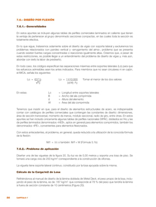 88 CAPÍTULO 7
7.6.- DISEÑO POR FLEXIÓN
7.6.1.- Generalidades
En estos apuntes se incluyen algunas tablas de perfiles comerciales laminados en caliente que tienen
la ventaja de pertenecer al grupo denominado secciones compactas, en las cuales toda la sección es
totalmente efectiva.
En lo que sigue, trataremos solamente sobre el diseño de vigas con soporte lateral y excluiremos los
problemas relacionados con pandeo vertical y «arrugamiento del alma», problema que se presenta
cuando existen fuertes cargas concentradas o reacciones igualmente altas. Creemos que, a pesar de
estas restricciones, es posible llegar a un entendimiento del problema de diseño de vigas y, más aún,
abordar con éxito la labor de prediseño.
En todo caso, los códigos especifican las separaciones máximas entre soportes laterales (Lo) para que
los esfuerzos admisibles sean los antes indicados. Para miembros que no sean circulares ni en cajón,
el IMCA, señala los siguientes:
	 Lo = 637 b		 Lo = 1`410.000 Tomar el menor de los dos valores
	 √Fy (d/Af) Fy
En estas: 		 Lo	 = Longitud entre soportes laterales
			 B	 = Ancho del ala comprimida
			 d	 = Altura del elemento
			 Af	 = Área del ala comprimida
Tenemos que insistir en que, para el diseño de elementos estructurales de acero, es indispensable
contar con catálogos de perfiles comerciales que contengan las constantes de diseño: dimensiones,
área de sección transversal, momento de inercia, módulo seccional, radio de giro, entre otras. En estos
apuntes se han incluido únicamente algunas tablas de perfiles nacionales DIPAC, doblados en frío y las
de perfiles laminados denominados «HEB», aptos en general para elementos comprimidos, también los
denominados «IPE», convenientes para elementos flexionados.
Con estos antecedentes, el problema, en general, queda reducido a la utilización de la conocida fórmula
de la flexión:
		 M/f = I/c o también: M/f = W (Fórmula 5.1b)
7.6.2.- Problema de aplicación
Diseñar una de las viguetas de la figura 20. Su luz es de 5,00 metros y soporta una losa de piso. Se
tomará una carga viva de 250 kg/m2
correspondiente a la construcción de oficinas.
La vigueta tiene soporte lateral continuo, constituido por la losa apoyada sobre la misma.
Cálculo de la Carga/m2 de Losa
Refiriéndonos al manual de diseño de la lámina doblada de Metal Deck, el peso propio de la losa, inclu-
yendo el peso de la lámina, es de: 187 kg/m2,
que corresponde al 78 % del peso que tendría la lámina
si fuera de sección constante de 10 centímetros (Figura 20).
 
