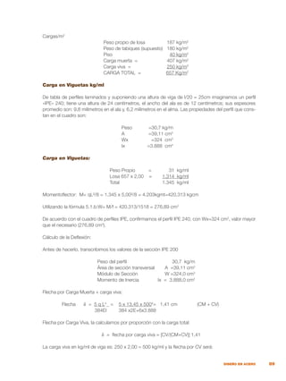 89
DISEÑO EN ACERO
Cargas/m2
	 Peso propio de losa	 187 kg/m2
	 Peso de tabiques (supuesto)	 180 kg/m2
	 Piso	 40 kg/m2
	 Carga muerta =	 407 kg/m2
	 Carga viva =	 250 kg/m2
	 CARGA TOTAL =	 657 Kg/m2
Carga en Viguetas kg/ml
De tabla de perfiles laminados y suponiendo una altura de viga de l/20 = 25cm imaginamos un perfil
«IPE» 240; tiene una altura de 24 centímetros, el ancho del ala es de 12 centímetros; sus espesores
promedio son: 9,8 milímetros en el ala y, 6,2 milímetros en el alma. Las propiedades del perfil que cons-
tan en el cuadro son:
	 Peso	 =30,7 kg/m
	 A	 =39,11 cm2
	 Wx	 =324 cm3
	 Ix	 =3.888 cm4
Carga en Viguetas:
	 Peso Propio =	 31 kg/ml
	 Losa 657 x 2,00 =	 1.314 kg/ml
	 Total	 1.345 kg/ml
Momentoflector: M= qL²/8 = 1.345 x 5,00²/8 = 4.203kgmt=420.313 kgcm
Utilizando la fórmula 5.1.b:W= M/f = 420.313/1518 = 276,89 cm3
De acuerdo con el cuadro de perfiles IPE, confirmamos el perfil IPE 240, con Wx=324 cm3
, valor mayor
que el necesario (276,89 cm3
).
Cálculo de la Deflexión:
Antes de hacerlo, transcribimos los valores de la sección IPE 200
	 Peso del perfil	 30,7 kg/m
	 Área de sección transversal	 A =39,11 cm2
	 Módulo de Sección	 W =324,0 cm3
	 Momento de Inercia	 Ix = 3.888,0 cm4
Flecha por Carga Muerta + carga viva:
	 Flecha δ = 5 q L4
= 5 x 13,45 x 5004
= 1,41 cm		 (CM + CV)
	 384EI 384 x2E+6x3.888
Flecha por Carga Viva, la calculamos por proporción con la carga total:
δ = flecha por carga viva = [CV/(CM+CV)] 1,41
La carga viva en kg/ml de viga es: 250 x 2,00 = 500 kg/ml y la flecha por CV será:
 