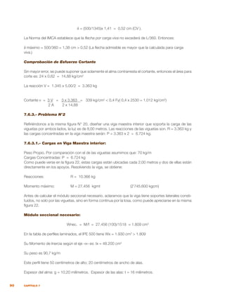90 CAPÍTULO 7
δ = (500/1345)x 1,41 = 0,52 cm (CV ).
La Norma del IMCA establece que la flecha por carga viva no excederá de L/360. Entonces:
δ máximo = 500/360 = 1,38 cm > 0,52 (La flecha admisible es mayor que la calculada para carga
viva.)
Comprobación de Esfuerzo Cortante
Sin mayor error, se puede suponer que solamente el alma contrarresta el cortante, entonces el área para
corte es: 24 x 0,62 = 14,88 kg/cm2
La reacción V = 1.345 x 5,00/2 = 3.363 kg
Cortante v = 3 V = 3 x 3.363 = 339 kg/cm2
< 0,4 Fy( 0,4 x 2530 = 1.012 kg/cm2
)
2 A 2 x 14,88
7.6.3.- Problema N°2
Refiriéndonos a la misma figura N° 20, diseñar una viga maestra interior que soporta la carga de las
viguetas por ambos lados, la luz es de 8,00 metros. Las reacciones de las viguetas son. R = 3.363 kg y
las cargas concentradas en la viga maestra serán: P = 3.363 x 2 = 6.724 kg.
7.6.3.1.- Cargas en Viga Maestra interior:
Peso Propio. Por comparación con el de las viguetas asumimos que: 70 kg/m
Cargas Concentradas: P = 6.724 kg
Como puede verse en la figura 22, estas cargas están ubicadas cada 2,00 metros y dos de ellas están
directamente en los apoyos. Resolviendo la viga, se obtiene:
Reacciones: 		 R = 10.366 kg
Momento máximo: 	 M = 27.456 kgmt		 (2`745.600 kgcm)
Antes de calcular el módulo seccional necesario, aclaramos que la viga tiene soportes laterales consti-
tuidos, no solo por las viguetas, sino en forma continua por la losa, como puede apreciarse en la misma
figura 22.
Módulo seccional necesario:
Wnec. = M/f = 27.456 (100)/1518 = 1.809 cm3
En la tabla de perfiles laminados, el IPE 500 tiene Wx = 1.930 cm3
> 1.809
Su Momento de Inercia según el eje «x» es: Ix = 48.200 cm4
Su peso es 90,7 kg/m
Este perfil tiene 50 centímetros de alto; 20 centímetros de ancho de alas.
Espesor del alma: g = 10,20 milímetros. Espesor de las alas: t = 16 milímetros.
 
