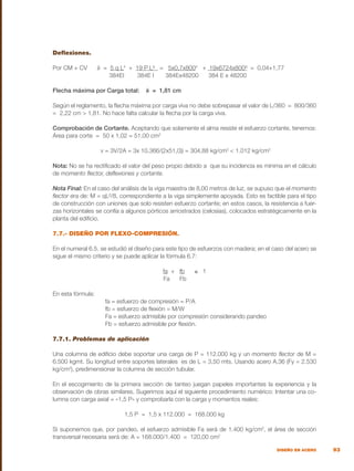 93
DISEÑO EN ACERO
Deflexiones.
Por CM + CV δ = 5 q L4
+ 19 P L³ = 5x0,7x8004
+ 19x6724x800³ = 0,04+1,77
384EI 384E I 384Ex48200 384 E x 48200
Flecha máxima por Carga total: δ = 1,81 cm
Según el reglamento, la flecha máxima por carga viva no debe sobrepasar el valor de L/360 = 800/360
= 2,22 cm > 1,81. No hace falta calcular la flecha por la carga viva.
Comprobación de Cortante. Aceptando que solamente el alma resiste el esfuerzo cortante, tenemos:
Área para corte = 50 x 1,02 = 51,00 cm2
		 v = 3V/2A = 3x 10.366/(2x51,0)) = 304,88 kg/cm2
< 1.012 kg/cm2
Nota: No se ha rectificado el valor del peso propio debido a que su incidencia es mínima en el cálculo
de momento flector, deflexiones y cortante.
Nota Final: En el caso del análisis de la viga maestra de 8,00 metros de luz, se supuso que el momento
flector era de: M = qL²/8, correspondiente a la viga simplemente apoyada. Esto es factible para el tipo
de construcción con uniones que solo resisten esfuerzo cortante; en estos casos, la resistencia a fuer-
zas horizontales se confía a algunos pórticos arriostrados (celosías), colocados estratégicamente en la
planta del edificio.
7.7.- DISEÑO POR FLEXO-COMPRESIÓN.
En el numeral 6.5. se estudió el diseño para este tipo de esfuerzos con madera; en el caso del acero se
sigue el mismo criterio y se puede aplicar la fórmula 6.7:
fa + fb ≤ 1
				 Fa Fb
En esta fórmula:
	 fa = esfuerzo de compresión = P/A
	 fb = esfuerzo de flexión = M/W
	 Fa = esfuerzo admisible por compresión considerando pandeo
	 Fb = esfuerzo admisible por flexión.
7.7.1. Problemas de aplicación
Una columna de edificio debe soportar una carga de P = 112.000 kg y un momento flector de M =
6.500 kgmt. Su longitud entre soportes laterales es de L = 3,50 mts. Usando acero A.36 (Fy = 2.530
kg/cm2
), predimensionar la columna de sección tubular.
En el escogimiento de la primera sección de tanteo juegan papeles importantes la experiencia y la
observación de obras similares. Sugerimos aquí el siguiente procedimiento numérico: Intentar una co-
lumna con carga axial = «1,5 P» y comprobarla con la carga y momentos reales:
			 1,5 P = 1,5 x 112.000 = 168.000 kg
Si suponemos que, por pandeo, el esfuerzo admisible Fa será de 1.400 kg/cm2
, el área de sección
transversal necesaria será de: A = 168.000/1.400 = 120,00 cm2
 