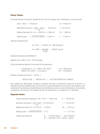 94 CAPÍTULO 7
Primer Tanteo
Se puede intentar una sección tubular de 30 x 30 cm y espesor de 10 milímetros, su sección será:
	 30,0² - 28,0² = 116,00 cm2
	 A = 116,00 cm2
	 Momento de Inercia I = 30,04
- 28,04
= 16.279 cm4
	 I = 16.279 cm4
	 12
	 Módulo Seccional W = I/c = 16279/15 = 1.085 cm3	
W = 1.085 cm3
	 Radio de giro r = √(19143/138,24) = 11,85 cm	 r = 11,85 cm
Cálculo de esfuerzos (f):
fa = P/A = 112.000/116 = 965,52 kg/cm2
fb = M/W = 650.000 = 599,08 kg/cm2
				
1.085
Cálculo de esfuerzos admisibles (F):
Relación b/e= 280/10 =28 < 39,76 Cumple.
En las fórmulas de diseño no hay reducción de esfuerzos.
	 Compresión: λ = L/r =350/11,85= 29,53	 Fa= 1.400 kg/cm2
	 Flexión: Fb= 0,6Fy = 1.518 kg/cm2
	 Fb = 1.518 kg/cm2
Debería cumplirse que: fa/Fa + fb/Fb≤ 1
965,52/1400 + 599,08/1518 = 1,08 POR TANTO NO CUMPLE
Nos quedan dos alternativas: aumentar el espesor del tubo o incrementar el lado de la sección. La
segunda opción es posiblemente más económica porque tendríamos una sección más dispersa, pero
podría tener implicaciones arquitectónicas inconvenientes. Si este es el caso, intentamos con la primera
y adoptamos una sección con paredes de 30 x 30 centímetros y un espesor de 12 milímetros.
Segundo Tanteo
	 Área de sección transversal = 30² - 27,6² = 138,24 cm2
	 A = 138,24 cm2
	 Momento de inercia I = 304
- 27,64
= 19.143,48 cm4
	 I = 19.143 cm4
			
12
	 Módulo seccional W = 19.143/15 = 1.276,23	 W = 1.276 cm3
	 Radio de giro r = √(19143/138,24) = 11,77	 r = 11,77 cm
	 Cálculo de esfuerzos:	 fa = 112.000/138,24 = 810,19 kg/cm2
		 fb = 650.000/1.276= 509,40 kg/cm2
 