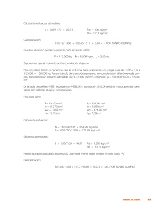 95
DISEÑO EN ACERO
Cálculo de esfuerzos admisibles
		 λ = 350/11,77 = 29,74		 Fa= 1.400 kg/cm2
						 Fb= 1.518 kg/cm2
Comprobación:
			 810,19/1.400 + 509,40/1518 = 0,91 < 1 POR TANTO CUMPLE
Resolver el mismo problema usando perfil laminado «HEB»
P = 112.000 kg M = 6.500 kgmt L = 3,50mts
Suponemos que el momento actúa con relación al eje «x»
Para el primer tanteo suponemos que la columna tiene solamente una carga axial de 1,5P = 1,5 x
112.000 = 168.000 kg. Para el cálculo de la sección necesaria, en consideración al fenómeno de pan-
deo, escogemos un esfuerzo admisible de Fa = 1400 kg/cm2
. Entonces: A = 168.000/1400 = 120,00
cm2
De la tabla de perfiles «HEB» escogemos «HEB 280», su sección (131,00 cm2) es mayor, pero las cons-
tantes con relación al eje «y» son menores.
Para este perfil:
		 A= 131,00 cm2
			 A = 131,00 cm2
		
		 Ix = 19.270 cm4
			 Iy = 6.590 cm4
		 Wx = 1.380 cm3
			 Wy = 471,00 cm3
		 rx= 12,13 cm			 ry= 7,09 cm
Cálculo de esfuerzos:
			 fa = 112.000/131 = 854,96 kg/cm2
			 fb= 650.000/1.380 = 471,01 kg/cm2
Esfuerzos admisibles:
			 λ = 350/7,09 = 49,37	 Fa = 1.293 kg/cm2
						 Fb = 1.518 kg/cm2
Nótese que para calcular la esbeltez (λ) usamos el menor radio de giro, en este caso: ‘ry’
Comprobación:
			 854,96/1.293 + 471,01/1518 = 0,972 < 1,00. POR TANTO CUMPLE
 