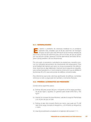 97
PREDISEÑO DE COLUMNAS METALICAS PARA EDIFICIOS
8.1.- GENERALIDADES
l diseño o prediseño de columnas metálicas es un problema
bastante más complejo que el de las columnas de hormigón
armado; la razón para esta afirmación es la inmensa variedad de
secciones y formas de columnas pues, aún en el caso de que se optara
por una sección tubular, aparecen muchas alternativas derivadas del es-
pesor de las paredes o de sus dimensiones.
Por otra parte, el arquitecto o estudiante de arquitectura, necesita cono-
cer con suficiente aproximación las dimensiones del anteproyecto. Esta
es la finalidad del capítulo que viene, en el que se presentan dos alterna-
tivas: la primera es algo elaborada, mientras que la segunda es expedita,
pero ambas basadas en un mismo sistema constructivo que se detalla en
las láminas 20 y 22. para estructuras de edificios convencionales.
Nos referiremos aquí a las columnas aporticadas de edificios, sometidas
entonces no solo a carga axial sino también a momentos flectores.
8.2.- PRIMERA ALTERNATIVA DE PREDISEÑO
Consta de los siguientes pasos:
a)	 Estimar del peso propio del piso, incluyendo en él la carga prorratea-
da de las vigas y viguetas. En general suele oscilar entre 650 y 700
kg/m2
b)	 Usando el concepto de área tributaria, calcular la carga en Planta baja
o en el piso de que se trate
c)	 Estimar el valor del momento flector por sismo, que suele ser 7% del
valor de la carga, tomada en kilogramos, y el momento en kilogramos
x metro
d)	 Usar el procedimiento empleado en el ejemplo del numeral 7.7.1.
E
 