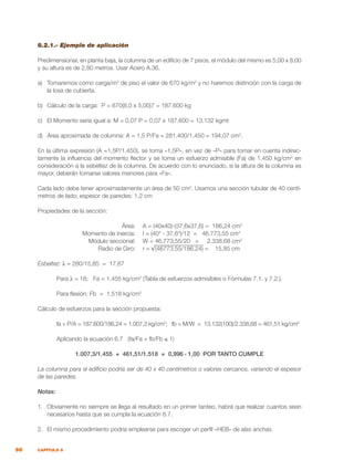 98 CAPÍTULO 8
8.2.1.- Ejemplo de aplicación
Predimensionar, en planta baja, la columna de un edificio de 7 pisos, el módulo del mismo es 5,00 x 8,00
y su altura es de 2,80 metros. Usar Acero A.36.
a)	 Tomaremos como carga/m2
de piso el valor de 670 kg/m2
y no haremos distinción con la carga de
la losa de cubierta.
b)	 Cálculo de la carga: P = 670(8,0 x 5,00)7 = 187.600 kg
c)	 El Momento sería igual a: M = 0,07 P = 0,07 x 187.600 = 13.132 kgmt
d)	 Área aproximada de columna: A = 1,5 P/Fa = 281.400/1.450 = 194,07 cm2
.
En la última expresión (A =1,5P/1.450), se toma «1,5P», en vez de «P» para tomar en cuenta indirec-
tamente la influencia del momento flector y se toma un esfuerzo admisible (Fa) de 1.450 kg/cm2
en
consideración a la esbeltez de la columna. De acuerdo con lo enunciado, si la altura de la columna es
mayor, deberán tomarse valores menores para «Fa».
Cada lado debe tener aproximadamente un área de 50 cm2
. Usamos una sección tubular de 40 centí-
metros de lado; espesor de paredes: 1,2 cm
Propiedades de la sección:
	 Área:	 A = (40x40)-(37,6x37,6) = 186,24 cm2
	 Momento de Inercia:	 I = (404
- 37,64
)/12 = 46.773,55 cm4
	 Módulo seccional:	 W = 46.773,55/20 = 2.338,68 cm3
	 Radio de Giro:	 r = √(46773,55/186,24) = 15,85 cm
Esbeltez: λ = 280/15,85 = 17,67
	 Para λ = 18; Fa = 1.455 kg/cm2
(Tabla de esfuerzos admisibles o Fórmulas 7.1. y 7.2.).
	 Para flexión: Fb = 1.518 kg/cm2
Cálculo de esfuerzos para la sección propuesta:
	 fa = P/A = 187.600/186,24 = 1.007,3 kg/cm2
; fb = M/W = 13.132(100)/2.338,68 = 461,51 kg/cm2
	 Aplicando la ecuación 6.7 (fa/Fa + fb/Fb ≤ 1)
1.007,3/1.455 + 461,51/1.518 = 0,996 ‹ 1,00 POR TANTO CUMPLE
La columna para el edificio podría ser de 40 x 40 centímetros o valores cercanos, variando el espesor
de las paredes.
Notas:
1.	 Obviamente no siempre se llega al resultado en un primer tanteo, habrá que realizar cuantos sean
necesarios hasta que se cumpla la ecuación 6.7.
2.	 El mismo procedimiento podría emplearse para escoger un perfil «HEB» de alas anchas.
 