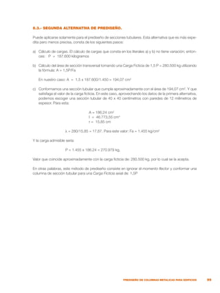 99
PREDISEÑO DE COLUMNAS METALICAS PARA EDIFICIOS
8.3.- SEGUNDA ALTERNATIVA DE PREDISEÑO.
Puede aplicarse solamente para el prediseño de secciones tubulares. Esta alternativa que es más expe-
dita pero menos precisa, consta de los siguientes pasos:
a)	 Cálculo de cargas. El cálculo de cargas que consta en los literales a) y b) no tiene variación; enton-
ces: P = 187.600 kilogramos
b)	 Cálculo del área de sección transversal tomando una Carga Ficticia de 1,5 P = 280.500 kg utilizando
la fórmula: A = 1,5P/Fa
	 En nuestro caso: A = 1,5 x 187.600/1.450 = 194,07 cm2
c)	 Conformamos una sección tubular que cumpla aproximadamente con el área de 194,07 cm2
. Y que
satisfaga el valor de la carga ficticia. En este caso, aprovechando los datos de la primera alternativa,
podemos escoger una sección tubular de 40 x 40 centímetros con paredes de 12 milímetros de
espesor. Para esta:
		
	 A = 186,24 cm2
	 I = 46.773,55 cm4
	 r = 15,85 cm
	 λ = 280/15,85 = 17,67. Para este valor: Fa = 1.455 kg/cm2
Y la carga admisible sería:
	 P = 1.455 x 186,24 = 270.979 kg,
Valor que coincide aproximadamente con la carga ficticia de: 280.500 kg, por lo cual se la acepta.
En otras palabras, este método de prediseño consiste en ignorar el momento flector y conformar una
columna de sección tubular para una Carga Ficticia axial de: 1,5P
 