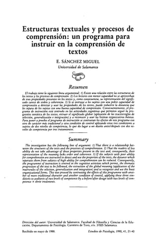 Estructuras textuales y procesos de
comprensión: un programa para
instruir en la comprensión de
textos
E. SÁNCHEZ MIGUEL
Universidad de Salamanca
Resumen
El trabajo tiene la siguiente línea argumental: 1) Existe una relación entre las estructuras de
los textos y los procesos de comprensión. 2) Los lectores con menor capacidad no se aprovechan
de esas propiedades presentes' en los textos y, como consecuencia, su representación del signifi-
cado carece de orden y coherencia. 3) Si se instruye a los sujetos con una pobre capacidad de
comprensión a detectar y usar las propiedades de los textos, puede reducirse la distancia que
les separa de los sujetos con una buena capacidad de comprensión. Consecuentemente, el pro-
grama de instrucción está centrado en las actividades cognitivas que permiten seguir la pro-
gresión temática de los textos, extraer el significado globar (aplicación de las macrorreglas de
selección, generalización e integración) y a reconocer y usar las formas organizativas básicas.
Para poner a prueba el programa de instrucción se contrastan los efectos de este programa con
otro de carácter más tradicional y otra condición de control aplicando estas tres condiciones a
sujetos de dos niveles de competencia, lo que da lugar a un diseño antes/después con dos ni-
veles de competencia por tres tratamientos.
Summary
The investigation has the following fine of argument: 1) That there is a relationship bet-
ween the structures of the texts and the processes of comprehension. 2) That the readers of less
ability do not take advantage of those properties present in the text and, consequently, their
representation of the meaning lacks arder and coherence. 3) If the subjects with poor ability
for comprehension are instructed to detect and use the properties of the texts, the distance which
separates them from subjetcs of high ability for comprehension can be reduced. Consequently,
the pro gramme of instruction is centred in the cognitive activities which permit, the thematic
progression of the text to be followed, the extraction of the global meaning (application of the
macrorules of the selection, generalization and integration) and to recognize and use the basic
organizational forms. This was proved by contra sting the effects of this programme with anot-
her of more traditional character and another condition of control, applying these three con-
ditions to asubjects of two levels of competence by a before/after design with two levels of com-
petence x three treatments.
Dirección del autor: Universidad de Salamanca. Facultad de Filosofía y Ciencias de la Edu-
cación. Departamento de Psicología. Carretera de Toro, s/n. 37005 Salamanca.
Recibido en mayo de 1988.	 Estudios de Psicología, 1990, 41, 21-40
 