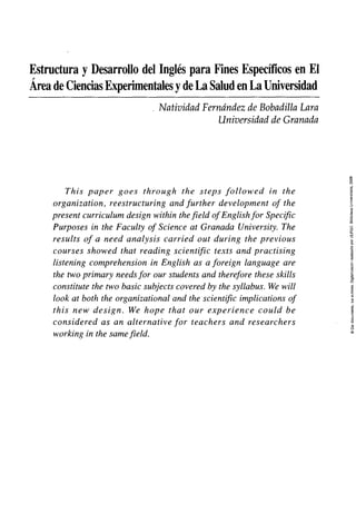 Estructura y Desarrollo del Inglés para Fines Específicos en El
Área de Ciencias Experimentales y de La Salud en La Universidad
Natividad Fernández de Bobadilla Lara
Universidad de Granada
This paper goes through the steps followed in the
organization, reestructuring and further development of the
present curriculum design within thefield ofEnglishfor Specific
Purposes in the Faculty of Science at Granada University. The
results of a need analysis carried out during the previous
courses showed that reading scientific texts and practising
listening comprehension in English as a foreign language are
the two primary needsfor our students and therefore these skills
constitute the two basic subjects covered by the syllabus. We will
look at both the organizational and the scientific implications of
this new design. We hope that our experience could be
considered as an alternative for teachers and researchers
working in the samefield.
 