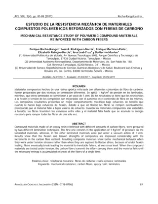 ACI: VOL. 2(4), pp. 81-88 (2011) Rocha-Rangel y otros
AVANCES EN CIENCIAS E INGENIERÍA (ISSN: 0718-8706) 81
ESTUDIO DE LA RESISTENCIA MECÁNICA DE MATERIALES
COMPUESTOS POLIMÉRICOS REFORZADOS CON FIBRAS DE CARBONO
MECHANICAL RESISTANCE STUDY OF POLYMERIC COMPOUND MATERIALS
REINFORCED WITH CARBON FIBERS
Enrique Rocha-Rangel1
, José A. Rodríguez-García1
, Enrique Martínez-Peña1
,
Elizabeth Refugio-García2
, Ana Leal-Cruz3
y Guillermo Munive3
(1) Universidad Politécnica de Victoria, Av. Nuevas Tecnologías 5902, Parque Científico y Tecnológico de
Tamaulipas, 87138 Ciudad Victoria, Tamaulipas - México
(2) Universidad Autónoma Metropolitana, Departamento de Materiales, Av. San Pablo No. 180,
Col. Reynosa-Tamaulipas, 02200 México, D.F. - México
(3) Universidad de Sonora, Departamento de Ciencias Químicas-Biológicas y de Salud, Boulevard Luis Encinas y
Rosales s/n, col. Centro, 83000 Hermosillo, Sonora - México
Recibido: 04/01/2011 - Evaluado: 01/03/2011 - Aceptado: 05/04/2011
RESUMEN
Materiales compuestos hechos de una resina epóxica reforzada con diferentes contenidos de fibra de carbono,
fueron preparados por dos técnicas de laminación diferentes. Se aplicó 1 Kg/cm2
de presión en los laminados,
mientras, que otros laminados se sometieron a un vacío de 1 atm. De los resultados se tiene que las resistencias
a la flexión y tensión de los compósitos son mejoradas con el aumento en el contenido de fibra en los mismos.
Los compósitos resultantes presentan un mejor comportamiento mecánico bajo esfuerzos de tensión que
cuando lo hacen bajo esfuerzos de flexión, debido a que en flexión las fibras se rompen eventualmente,
provocando que el material falle a bajos valores de esfuerzo. Cuando los materiales compuestos son sometidos
a tensión, las fibras trasmiten los esfuerzos entre ellas y el material falla hasta que se acumula la energía
necesaria para romper todas las fibras de una sola vez.
ABSTRACT
Compound materials made of an epoxy resin reinforced with different amounts of carbon fibers, were prepared
by two different lamination techniques. The first one consists in the application of 1 Kg/cm2
of pressure on the
laminated materials, whereas, in the other laminated materials were put under a vacuum action of 1 atm.
Results show that the flexion and tension strengths of composites are improved considerably with the
increments in the carbon fiber content. Resulting composite materials show better mechanical behavior when
they work under tension stresses rather than when they are exposed to flexion stress, because of under flexion
testing, fibers eventually break leading the material to inevitable failure, at low stress level. When the compound
materials are tested under tension, the carbon fibers transmit the efforts among them and the material fails until
the necessary energy is accumulated to break all the fibers of a single time.
Palabras clave: resistencia mecánica; fibras de carbono; resina epóxica; laminados
Keywords: mechanical resistance; carbon fibers; epoxy resin; laminates
 