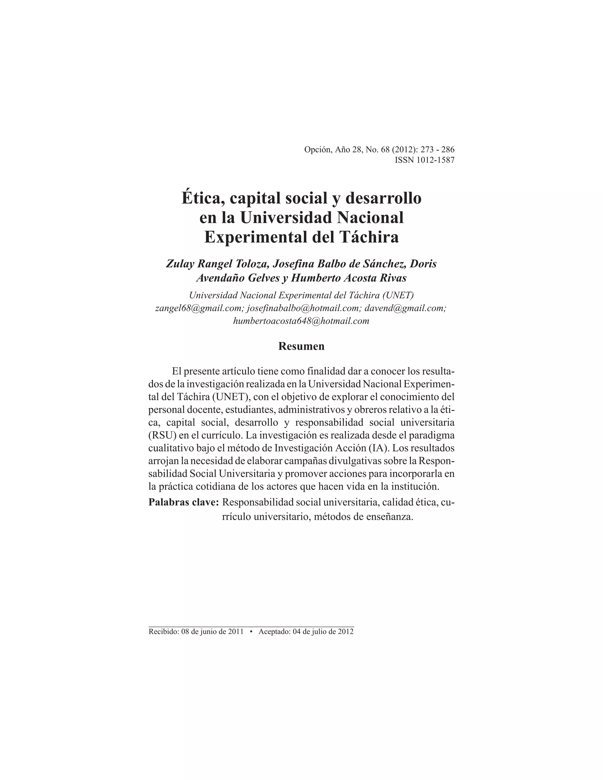 Opción, Año 28, No. 68 (2012): 273 - 286
ISSN 1012-1587

Ética, capital social y desarrollo
en la Universidad Nacional
Experimental del Táchira
Zulay Rangel Toloza, Josefina Balbo de Sánchez, Doris
Avendaño Gelves y Humberto Acosta Rivas
Universidad Nacional Experimental del Táchira (UNET)
zangel68@gmail.com; josefinabalbo@hotmail.com; davend@gmail.com;
humbertoacosta648@hotmail.com

Resumen
El presente artículo tiene como finalidad dar a conocer los resultados de la investigación realizada en la Universidad Nacional Experimental del Táchira (UNET), con el objetivo de explorar el conocimiento del
personal docente, estudiantes, administrativos y obreros relativo a la ética, capital social, desarrollo y responsabilidad social universitaria
(RSU) en el currículo. La investigación es realizada desde el paradigma
cualitativo bajo el método de Investigación Acción (IA). Los resultados
arrojan la necesidad de elaborar campañas divulgativas sobre la Responsabilidad Social Universitaria y promover acciones para incorporarla en
la práctica cotidiana de los actores que hacen vida en la institución.
Palabras clave: Responsabilidad social universitaria, calidad ética, currículo universitario, métodos de enseñanza.

Recibido: 08 de junio de 2011 • Aceptado: 04 de julio de 2012

 
