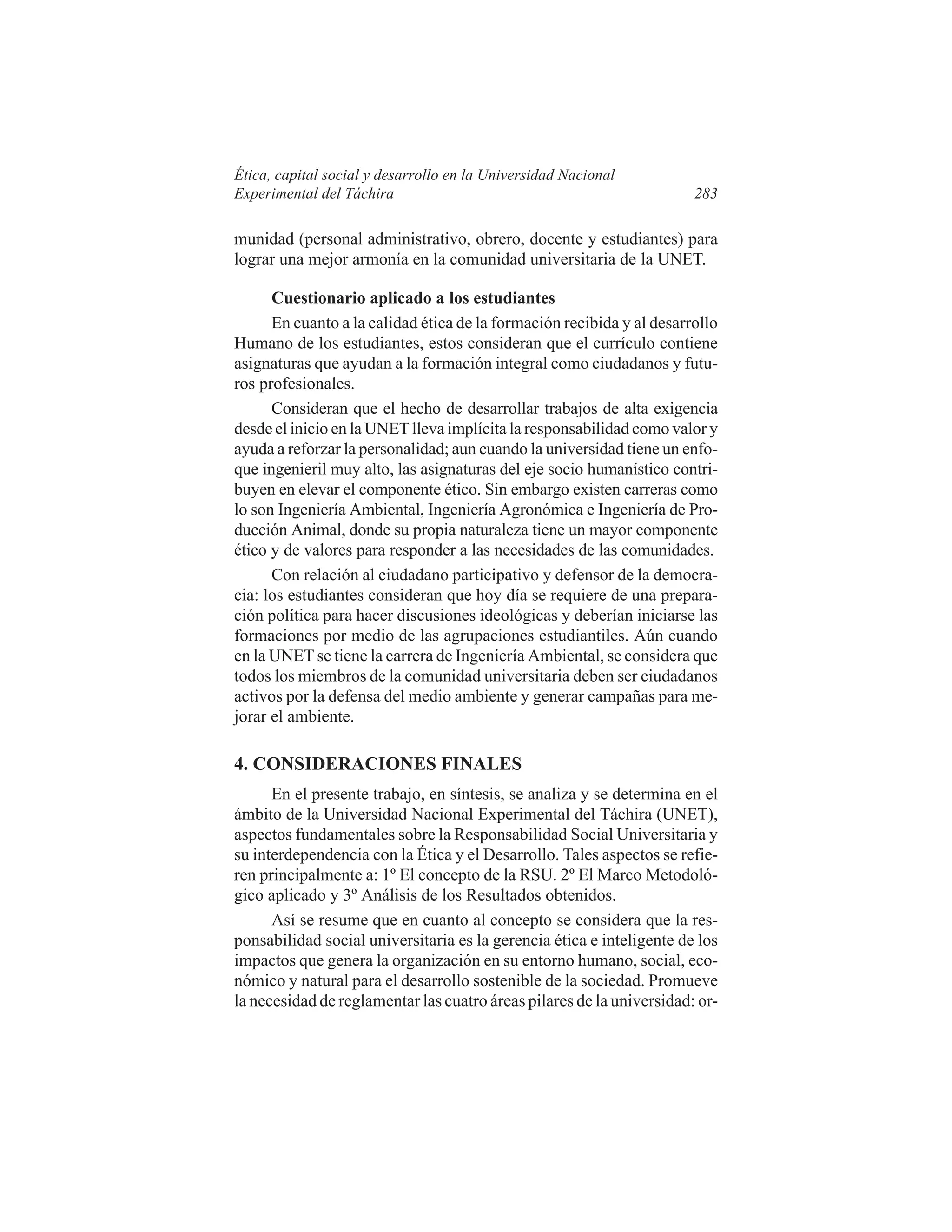Ética, capital social y desarrollo en la Universidad Nacional
Experimental del Táchira

283

munidad (personal administrativo, obrero, docente y estudiantes) para
lograr una mejor armonía en la comunidad universitaria de la UNET.
Cuestionario aplicado a los estudiantes
En cuanto a la calidad ética de la formación recibida y al desarrollo
Humano de los estudiantes, estos consideran que el currículo contiene
asignaturas que ayudan a la formación integral como ciudadanos y futuros profesionales.
Consideran que el hecho de desarrollar trabajos de alta exigencia
desde el inicio en la UNET lleva implícita la responsabilidad como valor y
ayuda a reforzar la personalidad; aun cuando la universidad tiene un enfoque ingenieril muy alto, las asignaturas del eje socio humanístico contribuyen en elevar el componente ético. Sin embargo existen carreras como
lo son Ingeniería Ambiental, Ingeniería Agronómica e Ingeniería de Producción Animal, donde su propia naturaleza tiene un mayor componente
ético y de valores para responder a las necesidades de las comunidades.
Con relación al ciudadano participativo y defensor de la democracia: los estudiantes consideran que hoy día se requiere de una preparación política para hacer discusiones ideológicas y deberían iniciarse las
formaciones por medio de las agrupaciones estudiantiles. Aún cuando
en la UNET se tiene la carrera de Ingeniería Ambiental, se considera que
todos los miembros de la comunidad universitaria deben ser ciudadanos
activos por la defensa del medio ambiente y generar campañas para mejorar el ambiente.

4. CONSIDERACIONES FINALES
En el presente trabajo, en síntesis, se analiza y se determina en el
ámbito de la Universidad Nacional Experimental del Táchira (UNET),
aspectos fundamentales sobre la Responsabilidad Social Universitaria y
su interdependencia con la Ética y el Desarrollo. Tales aspectos se refieren principalmente a: 1º El concepto de la RSU. 2º El Marco Metodológico aplicado y 3º Análisis de los Resultados obtenidos.
Así se resume que en cuanto al concepto se considera que la responsabilidad social universitaria es la gerencia ética e inteligente de los
impactos que genera la organización en su entorno humano, social, económico y natural para el desarrollo sostenible de la sociedad. Promueve
la necesidad de reglamentar las cuatro áreas pilares de la universidad: or-

 