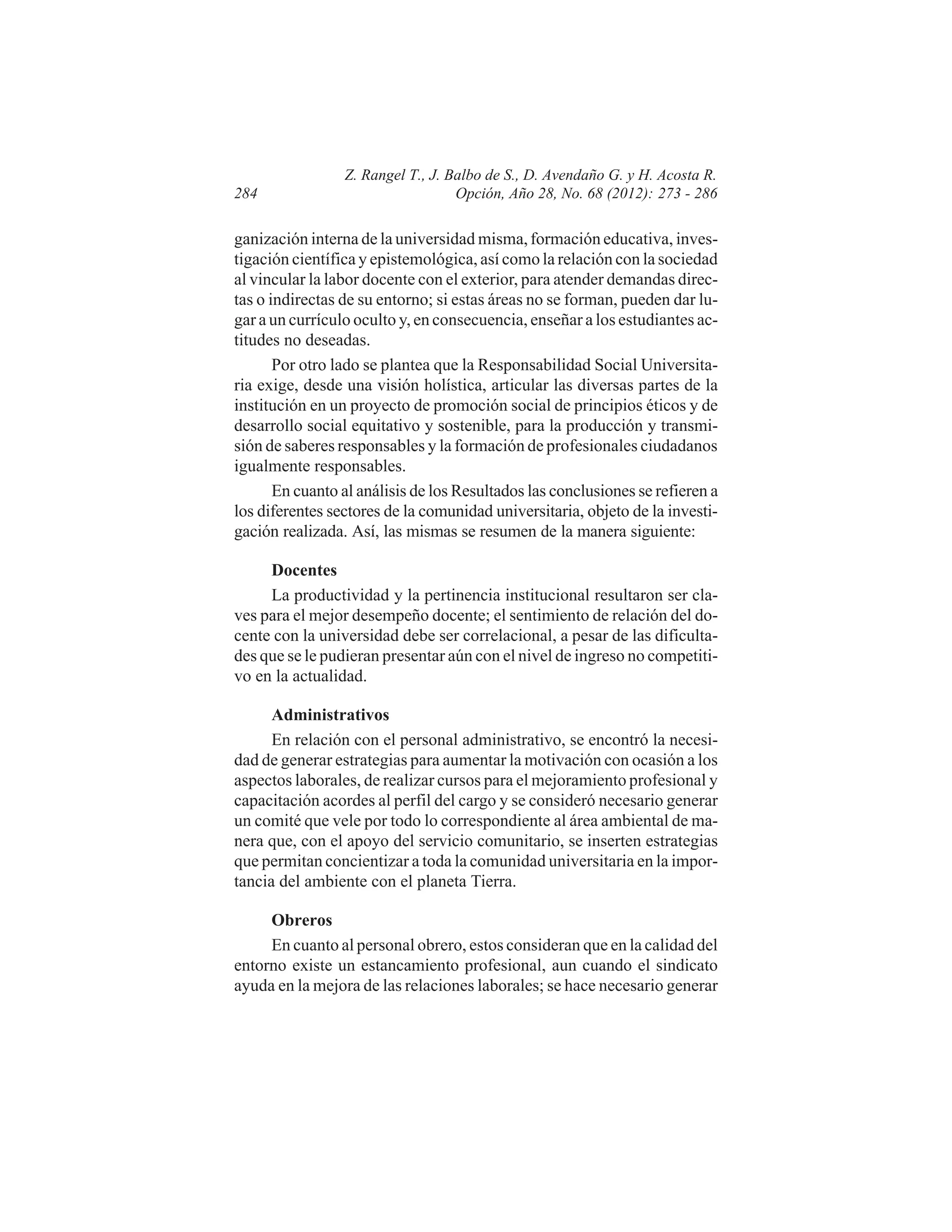 284

Z. Rangel T., J. Balbo de S., D. Avendaño G. y H. Acosta R.
Opción, Año 28, No. 68 (2012): 273 - 286

ganización interna de la universidad misma, formación educativa, investigación científica y epistemológica, así como la relación con la sociedad
al vincular la labor docente con el exterior, para atender demandas directas o indirectas de su entorno; si estas áreas no se forman, pueden dar lugar a un currículo oculto y, en consecuencia, enseñar a los estudiantes actitudes no deseadas.
Por otro lado se plantea que la Responsabilidad Social Universitaria exige, desde una visión holística, articular las diversas partes de la
institución en un proyecto de promoción social de principios éticos y de
desarrollo social equitativo y sostenible, para la producción y transmisión de saberes responsables y la formación de profesionales ciudadanos
igualmente responsables.
En cuanto al análisis de los Resultados las conclusiones se refieren a
los diferentes sectores de la comunidad universitaria, objeto de la investigación realizada. Así, las mismas se resumen de la manera siguiente:
Docentes
La productividad y la pertinencia institucional resultaron ser claves para el mejor desempeño docente; el sentimiento de relación del docente con la universidad debe ser correlacional, a pesar de las dificultades que se le pudieran presentar aún con el nivel de ingreso no competitivo en la actualidad.
Administrativos
En relación con el personal administrativo, se encontró la necesidad de generar estrategias para aumentar la motivación con ocasión a los
aspectos laborales, de realizar cursos para el mejoramiento profesional y
capacitación acordes al perfil del cargo y se consideró necesario generar
un comité que vele por todo lo correspondiente al área ambiental de manera que, con el apoyo del servicio comunitario, se inserten estrategias
que permitan concientizar a toda la comunidad universitaria en la importancia del ambiente con el planeta Tierra.
Obreros
En cuanto al personal obrero, estos consideran que en la calidad del
entorno existe un estancamiento profesional, aun cuando el sindicato
ayuda en la mejora de las relaciones laborales; se hace necesario generar

 