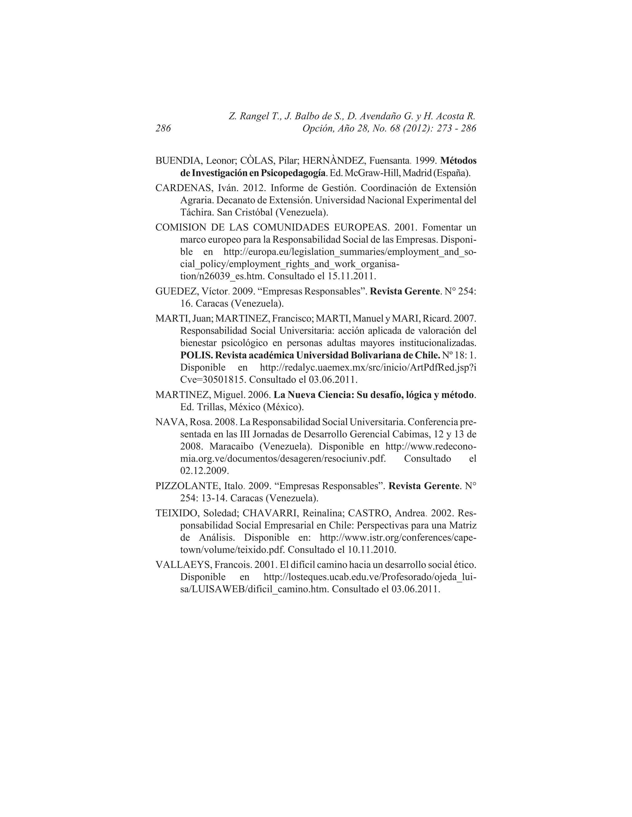 286

Z. Rangel T., J. Balbo de S., D. Avendaño G. y H. Acosta R.
Opción, Año 28, No. 68 (2012): 273 - 286

BUENDIA, Leonor; CÒLAS, Pilar; HERNÀNDEZ, Fuensanta. 1999. Métodos
de Investigación en Psicopedagogía. Ed. McGraw-Hill, Madrid (España).
CARDENAS, Iván. 2012. Informe de Gestión. Coordinación de Extensión
Agraria. Decanato de Extensión. Universidad Nacional Experimental del
Táchira. San Cristóbal (Venezuela).
COMISION DE LAS COMUNIDADES EUROPEAS. 2001. Fomentar un
marco europeo para la Responsabilidad Social de las Empresas. Disponible en http://europa.eu/legislation_summaries/employment_and_social_policy/employment_rights_and_work_organisation/n26039_es.htm. Consultado el 15.11.2011.
GUEDEZ, Víctor. 2009. “Empresas Responsables”. Revista Gerente. N° 254:
16. Caracas (Venezuela).
MARTI, Juan; MARTINEZ, Francisco; MARTI, Manuel y MARI, Ricard. 2007.
Responsabilidad Social Universitaria: acción aplicada de valoración del
bienestar psicológico en personas adultas mayores institucionalizadas.
POLIS. Revista académica Universidad Bolivariana de Chile. Nº 18: 1.
Disponible en http://redalyc.uaemex.mx/src/inicio/ArtPdfRed.jsp?i
Cve=30501815. Consultado el 03.06.2011.
MARTINEZ, Miguel. 2006. La Nueva Ciencia: Su desafío, lógica y método.
Ed. Trillas, México (México).
NAVA, Rosa. 2008. La Responsabilidad Social Universitaria. Conferencia presentada en las III Jornadas de Desarrollo Gerencial Cabimas, 12 y 13 de
2008. Maracaibo (Venezuela). Disponible en http://www.redeconomia.org.ve/documentos/desageren/resociuniv.pdf.
Consultado
el
02.12.2009.
PIZZOLANTE, Italo. 2009. “Empresas Responsables”. Revista Gerente. N°
254: 13-14. Caracas (Venezuela).
TEIXIDO, Soledad; CHAVARRI, Reinalina; CASTRO, Andrea. 2002. Responsabilidad Social Empresarial en Chile: Perspectivas para una Matriz
de Análisis. Disponible en: http://www.istr.org/conferences/capetown/volume/teixido.pdf. Consultado el 10.11.2010.
VALLAEYS, Francois. 2001. El difícil camino hacia un desarrollo social ético.
Disponible en http://losteques.ucab.edu.ve/Profesorado/ojeda_luisa/LUISAWEB/dificil_camino.htm. Consultado el 03.06.2011.

 