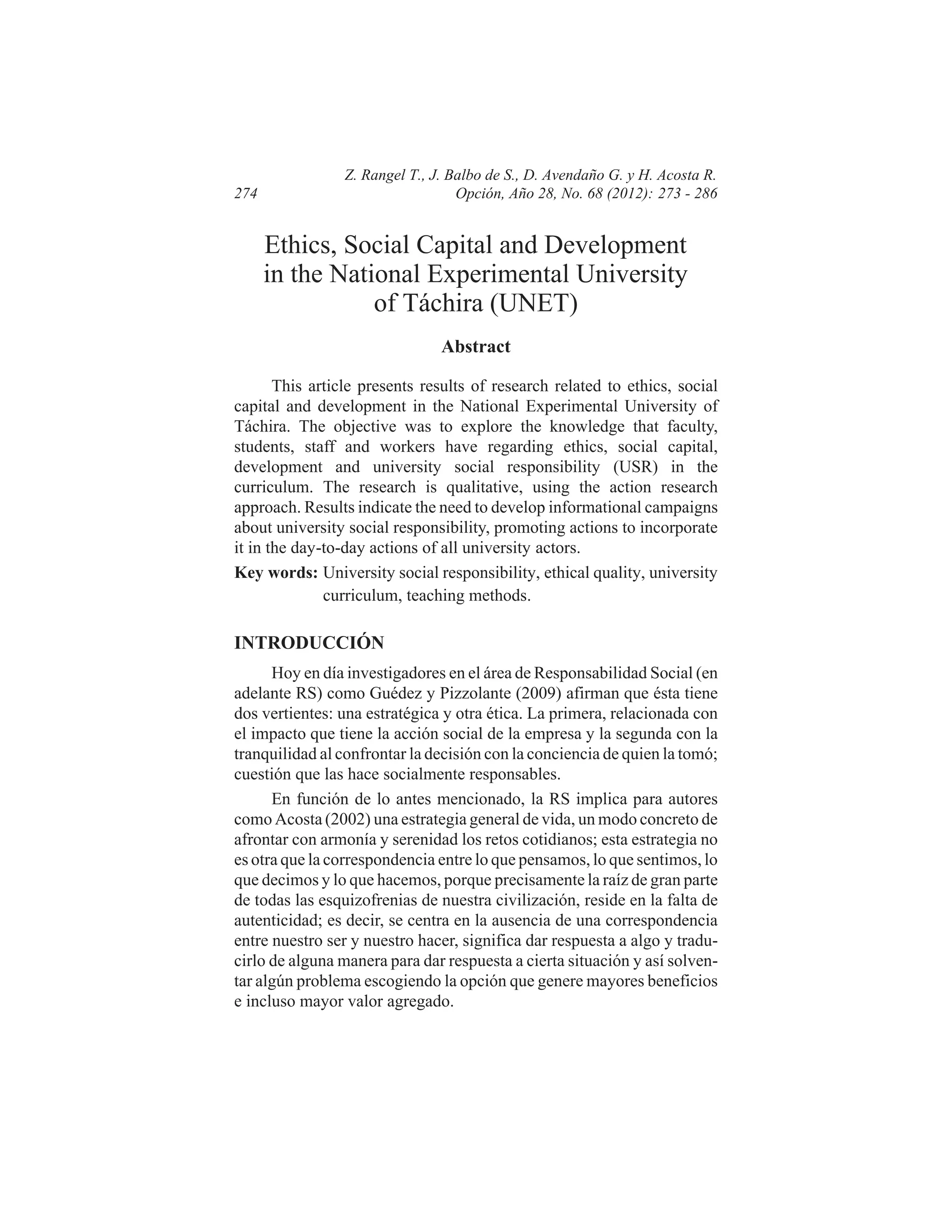 274

Z. Rangel T., J. Balbo de S., D. Avendaño G. y H. Acosta R.
Opción, Año 28, No. 68 (2012): 273 - 286

Ethics, Social Capital and Development
in the National Experimental University
of Táchira (UNET)
Abstract
This article presents results of research related to ethics, social
capital and development in the National Experimental University of
Táchira. The objective was to explore the knowledge that faculty,
students, staff and workers have regarding ethics, social capital,
development and university social responsibility (USR) in the
curriculum. The research is qualitative, using the action research
approach. Results indicate the need to develop informational campaigns
about university social responsibility, promoting actions to incorporate
it in the day-to-day actions of all university actors.
Key words: University social responsibility, ethical quality, university
curriculum, teaching methods.

INTRODUCCIÓN
Hoy en día investigadores en el área de Responsabilidad Social (en
adelante RS) como Guédez y Pizzolante (2009) afirman que ésta tiene
dos vertientes: una estratégica y otra ética. La primera, relacionada con
el impacto que tiene la acción social de la empresa y la segunda con la
tranquilidad al confrontar la decisión con la conciencia de quien la tomó;
cuestión que las hace socialmente responsables.
En función de lo antes mencionado, la RS implica para autores
como Acosta (2002) una estrategia general de vida, un modo concreto de
afrontar con armonía y serenidad los retos cotidianos; esta estrategia no
es otra que la correspondencia entre lo que pensamos, lo que sentimos, lo
que decimos y lo que hacemos, porque precisamente la raíz de gran parte
de todas las esquizofrenias de nuestra civilización, reside en la falta de
autenticidad; es decir, se centra en la ausencia de una correspondencia
entre nuestro ser y nuestro hacer, significa dar respuesta a algo y traducirlo de alguna manera para dar respuesta a cierta situación y así solventar algún problema escogiendo la opción que genere mayores beneficios
e incluso mayor valor agregado.

 