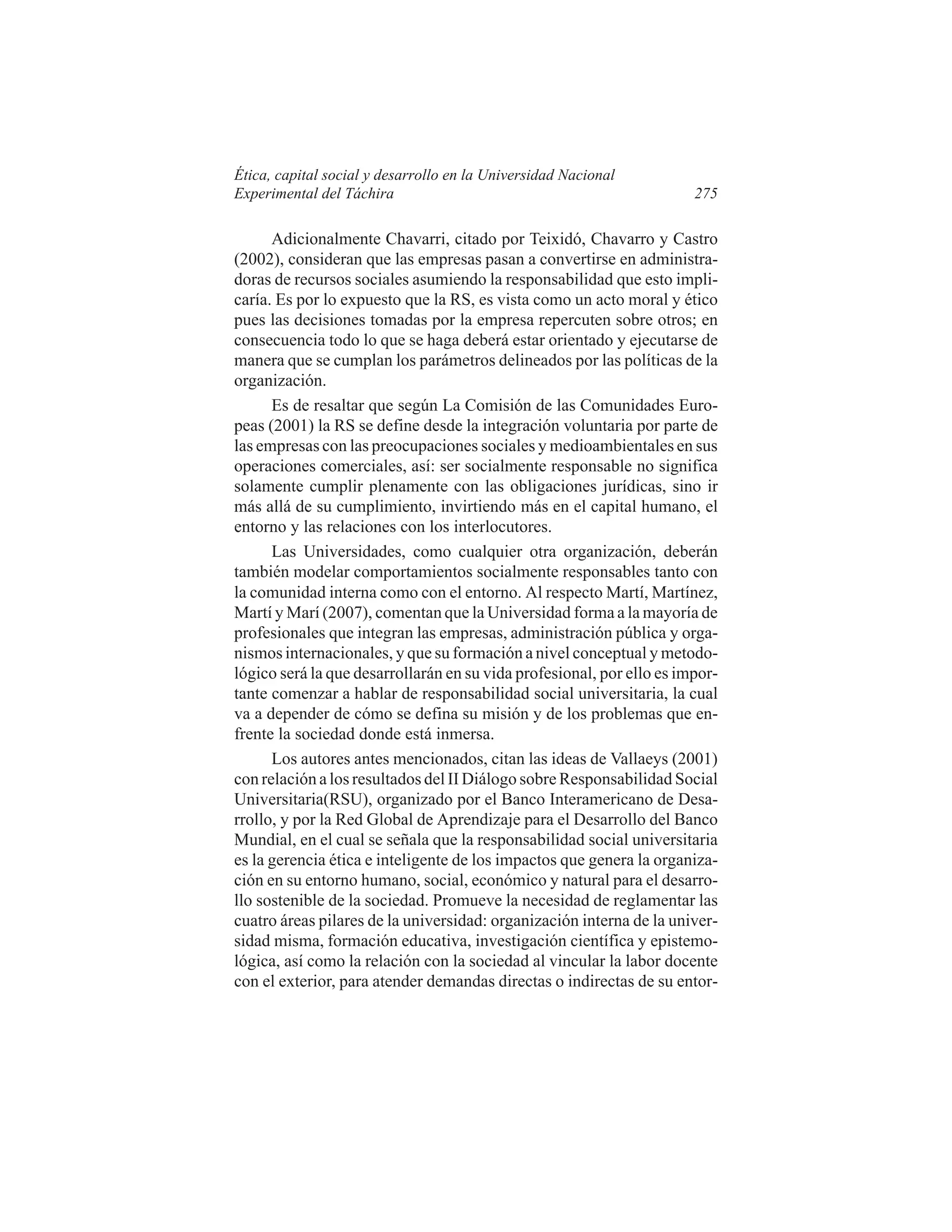 Ética, capital social y desarrollo en la Universidad Nacional
Experimental del Táchira

275

Adicionalmente Chavarri, citado por Teixidó, Chavarro y Castro
(2002), consideran que las empresas pasan a convertirse en administradoras de recursos sociales asumiendo la responsabilidad que esto implicaría. Es por lo expuesto que la RS, es vista como un acto moral y ético
pues las decisiones tomadas por la empresa repercuten sobre otros; en
consecuencia todo lo que se haga deberá estar orientado y ejecutarse de
manera que se cumplan los parámetros delineados por las políticas de la
organización.
Es de resaltar que según La Comisión de las Comunidades Europeas (2001) la RS se define desde la integración voluntaria por parte de
las empresas con las preocupaciones sociales y medioambientales en sus
operaciones comerciales, así: ser socialmente responsable no significa
solamente cumplir plenamente con las obligaciones jurídicas, sino ir
más allá de su cumplimiento, invirtiendo más en el capital humano, el
entorno y las relaciones con los interlocutores.
Las Universidades, como cualquier otra organización, deberán
también modelar comportamientos socialmente responsables tanto con
la comunidad interna como con el entorno. Al respecto Martí, Martínez,
Martí y Marí (2007), comentan que la Universidad forma a la mayoría de
profesionales que integran las empresas, administración pública y organismos internacionales, y que su formación a nivel conceptual y metodológico será la que desarrollarán en su vida profesional, por ello es importante comenzar a hablar de responsabilidad social universitaria, la cual
va a depender de cómo se defina su misión y de los problemas que enfrente la sociedad donde está inmersa.
Los autores antes mencionados, citan las ideas de Vallaeys (2001)
con relación a los resultados del II Diálogo sobre Responsabilidad Social
Universitaria(RSU), organizado por el Banco Interamericano de Desarrollo, y por la Red Global de Aprendizaje para el Desarrollo del Banco
Mundial, en el cual se señala que la responsabilidad social universitaria
es la gerencia ética e inteligente de los impactos que genera la organización en su entorno humano, social, económico y natural para el desarrollo sostenible de la sociedad. Promueve la necesidad de reglamentar las
cuatro áreas pilares de la universidad: organización interna de la universidad misma, formación educativa, investigación científica y epistemológica, así como la relación con la sociedad al vincular la labor docente
con el exterior, para atender demandas directas o indirectas de su entor-

 