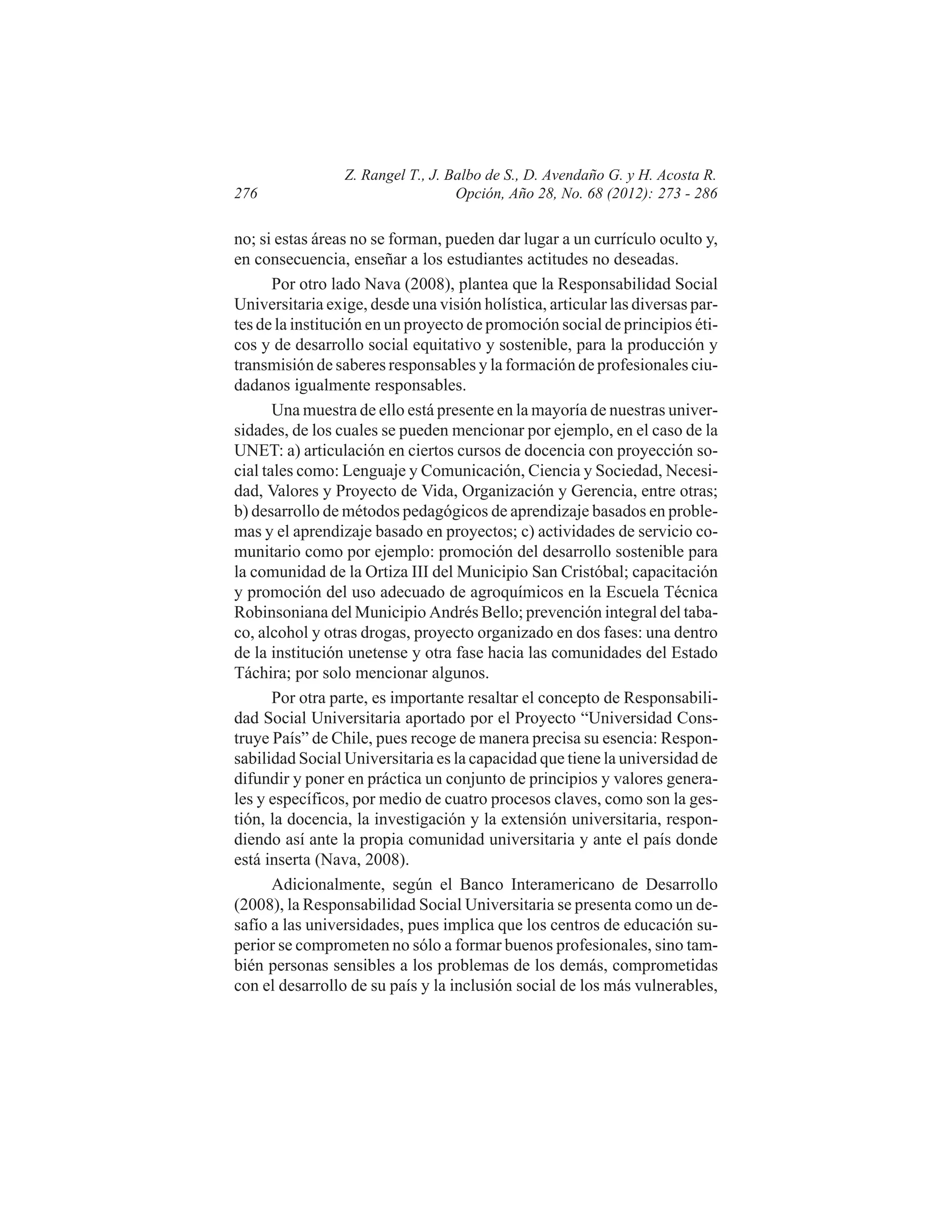 276

Z. Rangel T., J. Balbo de S., D. Avendaño G. y H. Acosta R.
Opción, Año 28, No. 68 (2012): 273 - 286

no; si estas áreas no se forman, pueden dar lugar a un currículo oculto y,
en consecuencia, enseñar a los estudiantes actitudes no deseadas.
Por otro lado Nava (2008), plantea que la Responsabilidad Social
Universitaria exige, desde una visión holística, articular las diversas partes de la institución en un proyecto de promoción social de principios éticos y de desarrollo social equitativo y sostenible, para la producción y
transmisión de saberes responsables y la formación de profesionales ciudadanos igualmente responsables.
Una muestra de ello está presente en la mayoría de nuestras universidades, de los cuales se pueden mencionar por ejemplo, en el caso de la
UNET: a) articulación en ciertos cursos de docencia con proyección social tales como: Lenguaje y Comunicación, Ciencia y Sociedad, Necesidad, Valores y Proyecto de Vida, Organización y Gerencia, entre otras;
b) desarrollo de métodos pedagógicos de aprendizaje basados en problemas y el aprendizaje basado en proyectos; c) actividades de servicio comunitario como por ejemplo: promoción del desarrollo sostenible para
la comunidad de la Ortiza III del Municipio San Cristóbal; capacitación
y promoción del uso adecuado de agroquímicos en la Escuela Técnica
Robinsoniana del Municipio Andrés Bello; prevención integral del tabaco, alcohol y otras drogas, proyecto organizado en dos fases: una dentro
de la institución unetense y otra fase hacia las comunidades del Estado
Táchira; por solo mencionar algunos.
Por otra parte, es importante resaltar el concepto de Responsabilidad Social Universitaria aportado por el Proyecto “Universidad Construye País” de Chile, pues recoge de manera precisa su esencia: Responsabilidad Social Universitaria es la capacidad que tiene la universidad de
difundir y poner en práctica un conjunto de principios y valores generales y específicos, por medio de cuatro procesos claves, como son la gestión, la docencia, la investigación y la extensión universitaria, respondiendo así ante la propia comunidad universitaria y ante el país donde
está inserta (Nava, 2008).
Adicionalmente, según el Banco Interamericano de Desarrollo
(2008), la Responsabilidad Social Universitaria se presenta como un desafío a las universidades, pues implica que los centros de educación superior se comprometen no sólo a formar buenos profesionales, sino también personas sensibles a los problemas de los demás, comprometidas
con el desarrollo de su país y la inclusión social de los más vulnerables,

 