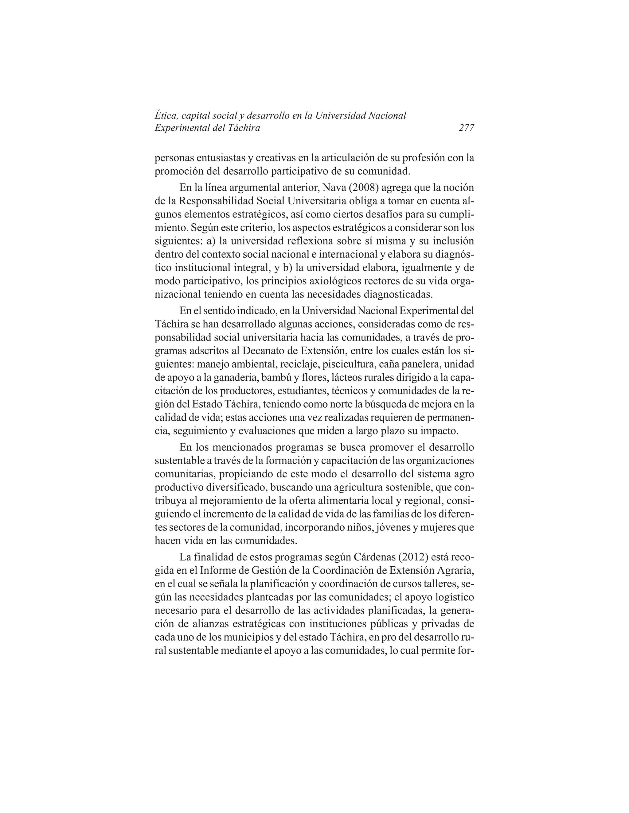Ética, capital social y desarrollo en la Universidad Nacional
Experimental del Táchira

277

personas entusiastas y creativas en la articulación de su profesión con la
promoción del desarrollo participativo de su comunidad.
En la línea argumental anterior, Nava (2008) agrega que la noción
de la Responsabilidad Social Universitaria obliga a tomar en cuenta algunos elementos estratégicos, así como ciertos desafíos para su cumplimiento. Según este criterio, los aspectos estratégicos a considerar son los
siguientes: a) la universidad reflexiona sobre sí misma y su inclusión
dentro del contexto social nacional e internacional y elabora su diagnóstico institucional integral, y b) la universidad elabora, igualmente y de
modo participativo, los principios axiológicos rectores de su vida organizacional teniendo en cuenta las necesidades diagnosticadas.
En el sentido indicado, en la Universidad Nacional Experimental del
Táchira se han desarrollado algunas acciones, consideradas como de responsabilidad social universitaria hacia las comunidades, a través de programas adscritos al Decanato de Extensión, entre los cuales están los siguientes: manejo ambiental, reciclaje, piscicultura, caña panelera, unidad
de apoyo a la ganadería, bambú y flores, lácteos rurales dirigido a la capacitación de los productores, estudiantes, técnicos y comunidades de la región del Estado Táchira, teniendo como norte la búsqueda de mejora en la
calidad de vida; estas acciones una vez realizadas requieren de permanencia, seguimiento y evaluaciones que miden a largo plazo su impacto.
En los mencionados programas se busca promover el desarrollo
sustentable a través de la formación y capacitación de las organizaciones
comunitarias, propiciando de este modo el desarrollo del sistema agro
productivo diversificado, buscando una agricultura sostenible, que contribuya al mejoramiento de la oferta alimentaria local y regional, consiguiendo el incremento de la calidad de vida de las familias de los diferentes sectores de la comunidad, incorporando niños, jóvenes y mujeres que
hacen vida en las comunidades.
La finalidad de estos programas según Cárdenas (2012) está recogida en el Informe de Gestión de la Coordinación de Extensión Agraria,
en el cual se señala la planificación y coordinación de cursos talleres, según las necesidades planteadas por las comunidades; el apoyo logístico
necesario para el desarrollo de las actividades planificadas, la generación de alianzas estratégicas con instituciones públicas y privadas de
cada uno de los municipios y del estado Táchira, en pro del desarrollo rural sustentable mediante el apoyo a las comunidades, lo cual permite for-

 