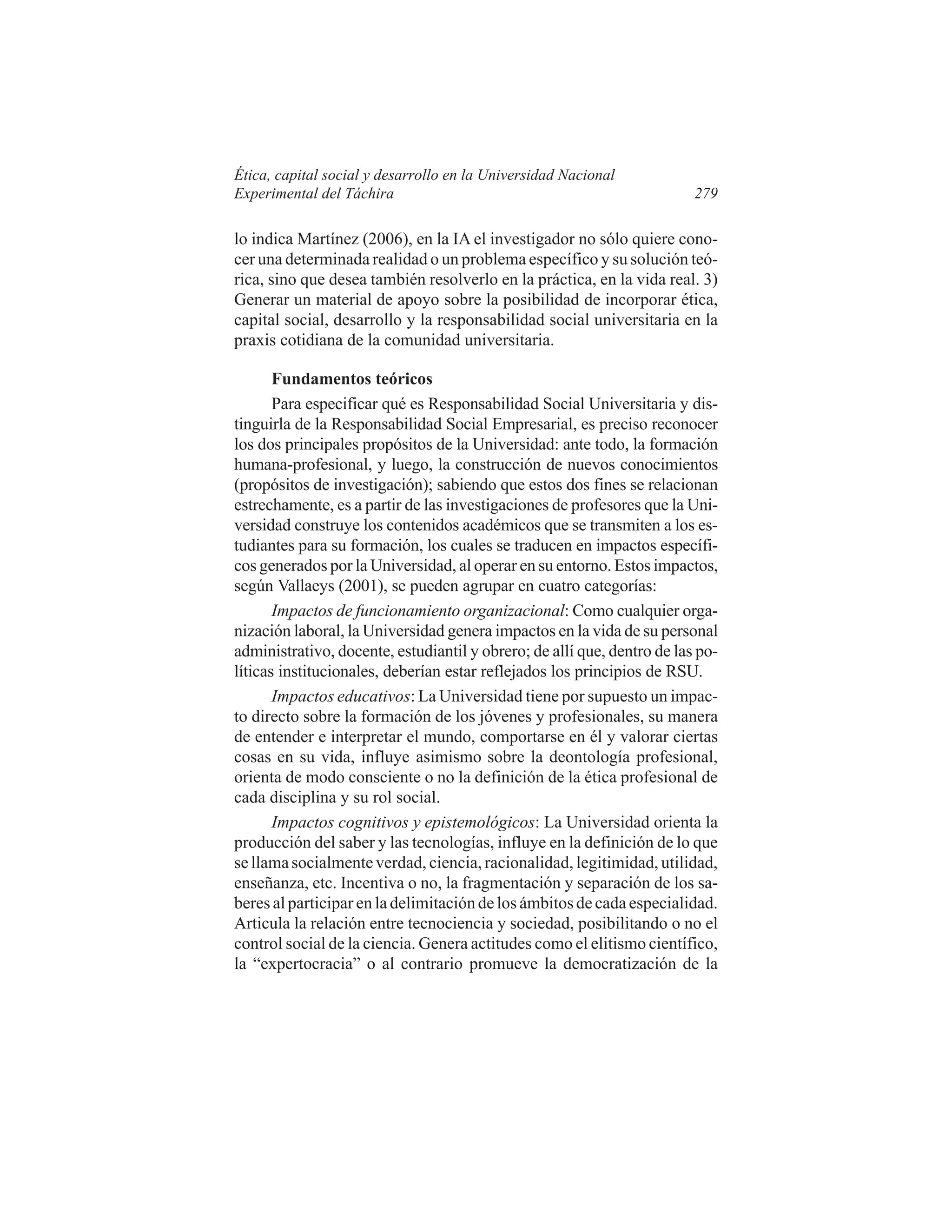 Ética, capital social y desarrollo en la Universidad Nacional
Experimental del Táchira

279

lo indica Martínez (2006), en la IA el investigador no sólo quiere conocer una determinada realidad o un problema específico y su solución teórica, sino que desea también resolverlo en la práctica, en la vida real. 3)
Generar un material de apoyo sobre la posibilidad de incorporar ética,
capital social, desarrollo y la responsabilidad social universitaria en la
praxis cotidiana de la comunidad universitaria.
Fundamentos teóricos
Para especificar qué es Responsabilidad Social Universitaria y distinguirla de la Responsabilidad Social Empresarial, es preciso reconocer
los dos principales propósitos de la Universidad: ante todo, la formación
humana-profesional, y luego, la construcción de nuevos conocimientos
(propósitos de investigación); sabiendo que estos dos fines se relacionan
estrechamente, es a partir de las investigaciones de profesores que la Universidad construye los contenidos académicos que se transmiten a los estudiantes para su formación, los cuales se traducen en impactos específicos generados por la Universidad, al operar en su entorno. Estos impactos,
según Vallaeys (2001), se pueden agrupar en cuatro categorías:
Impactos de funcionamiento organizacional: Como cualquier organización laboral, la Universidad genera impactos en la vida de su personal
administrativo, docente, estudiantil y obrero; de allí que, dentro de las políticas institucionales, deberían estar reflejados los principios de RSU.
Impactos educativos: La Universidad tiene por supuesto un impacto directo sobre la formación de los jóvenes y profesionales, su manera
de entender e interpretar el mundo, comportarse en él y valorar ciertas
cosas en su vida, influye asimismo sobre la deontología profesional,
orienta de modo consciente o no la definición de la ética profesional de
cada disciplina y su rol social.
Impactos cognitivos y epistemológicos: La Universidad orienta la
producción del saber y las tecnologías, influye en la definición de lo que
se llama socialmente verdad, ciencia, racionalidad, legitimidad, utilidad,
enseñanza, etc. Incentiva o no, la fragmentación y separación de los saberes al participar en la delimitación de los ámbitos de cada especialidad.
Articula la relación entre tecnociencia y sociedad, posibilitando o no el
control social de la ciencia. Genera actitudes como el elitismo científico,
la “expertocracia” o al contrario promueve la democratización de la

 