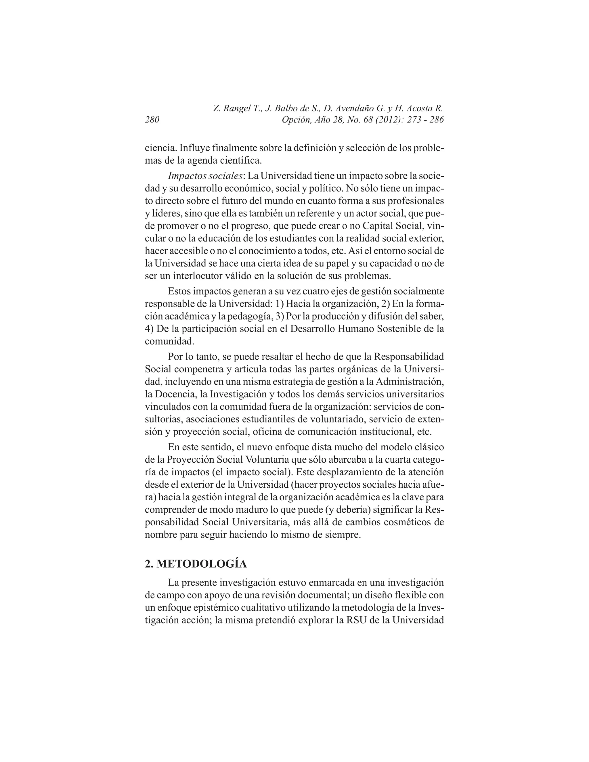 280

Z. Rangel T., J. Balbo de S., D. Avendaño G. y H. Acosta R.
Opción, Año 28, No. 68 (2012): 273 - 286

ciencia. Influye finalmente sobre la definición y selección de los problemas de la agenda científica.
Impactos sociales: La Universidad tiene un impacto sobre la sociedad y su desarrollo económico, social y político. No sólo tiene un impacto directo sobre el futuro del mundo en cuanto forma a sus profesionales
y líderes, sino que ella es también un referente y un actor social, que puede promover o no el progreso, que puede crear o no Capital Social, vincular o no la educación de los estudiantes con la realidad social exterior,
hacer accesible o no el conocimiento a todos, etc. Así el entorno social de
la Universidad se hace una cierta idea de su papel y su capacidad o no de
ser un interlocutor válido en la solución de sus problemas.
Estos impactos generan a su vez cuatro ejes de gestión socialmente
responsable de la Universidad: 1) Hacia la organización, 2) En la formación académica y la pedagogía, 3) Por la producción y difusión del saber,
4) De la participación social en el Desarrollo Humano Sostenible de la
comunidad.
Por lo tanto, se puede resaltar el hecho de que la Responsabilidad
Social compenetra y articula todas las partes orgánicas de la Universidad, incluyendo en una misma estrategia de gestión a la Administración,
la Docencia, la Investigación y todos los demás servicios universitarios
vinculados con la comunidad fuera de la organización: servicios de consultorías, asociaciones estudiantiles de voluntariado, servicio de extensión y proyección social, oficina de comunicación institucional, etc.
En este sentido, el nuevo enfoque dista mucho del modelo clásico
de la Proyección Social Voluntaria que sólo abarcaba a la cuarta categoría de impactos (el impacto social). Este desplazamiento de la atención
desde el exterior de la Universidad (hacer proyectos sociales hacia afuera) hacia la gestión integral de la organización académica es la clave para
comprender de modo maduro lo que puede (y debería) significar la Responsabilidad Social Universitaria, más allá de cambios cosméticos de
nombre para seguir haciendo lo mismo de siempre.

2. METODOLOGÍA
La presente investigación estuvo enmarcada en una investigación
de campo con apoyo de una revisión documental; un diseño flexible con
un enfoque epistémico cualitativo utilizando la metodología de la Investigación acción; la misma pretendió explorar la RSU de la Universidad

 