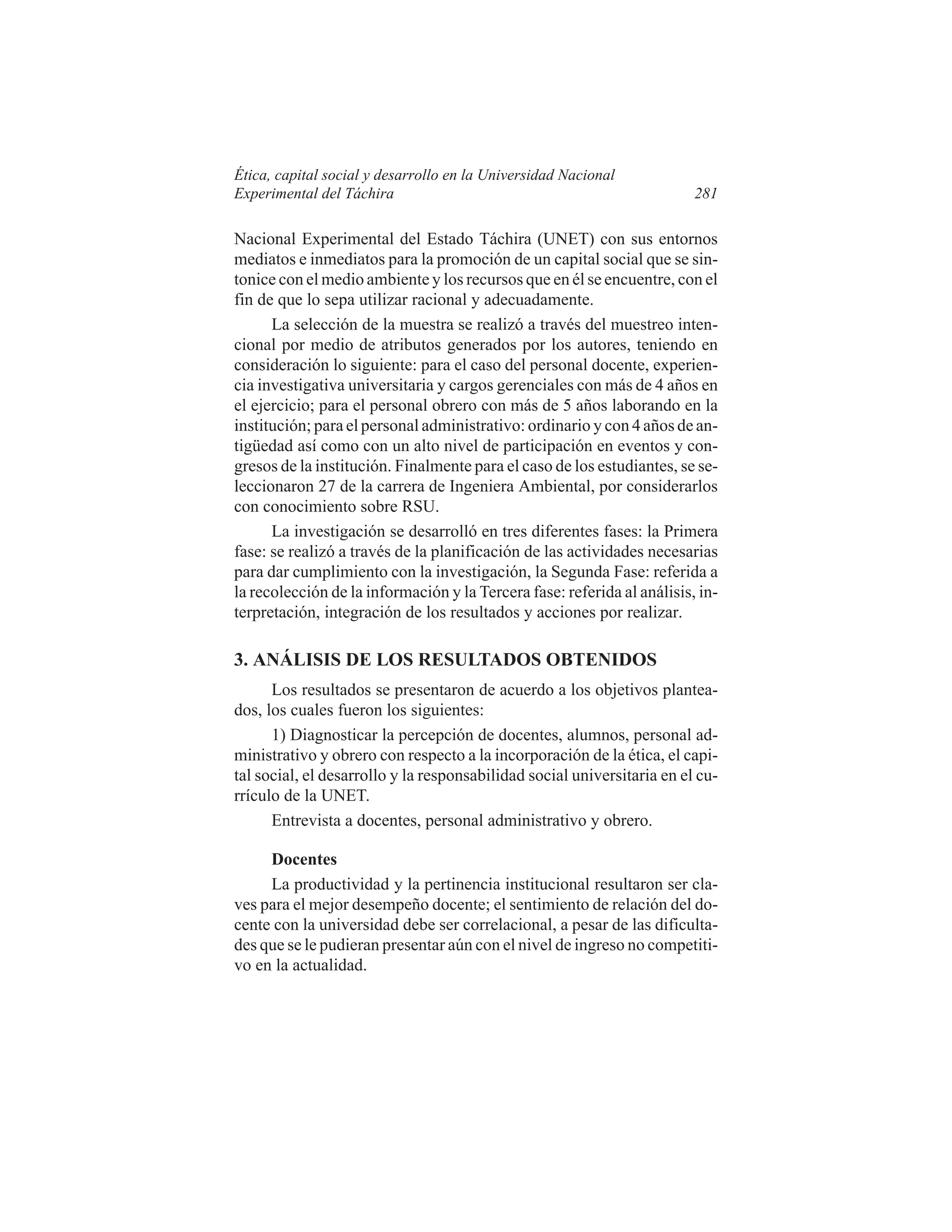 Ética, capital social y desarrollo en la Universidad Nacional
Experimental del Táchira

281

Nacional Experimental del Estado Táchira (UNET) con sus entornos
mediatos e inmediatos para la promoción de un capital social que se sintonice con el medio ambiente y los recursos que en él se encuentre, con el
fin de que lo sepa utilizar racional y adecuadamente.
La selección de la muestra se realizó a través del muestreo intencional por medio de atributos generados por los autores, teniendo en
consideración lo siguiente: para el caso del personal docente, experiencia investigativa universitaria y cargos gerenciales con más de 4 años en
el ejercicio; para el personal obrero con más de 5 años laborando en la
institución; para el personal administrativo: ordinario y con 4 años de antigüedad así como con un alto nivel de participación en eventos y congresos de la institución. Finalmente para el caso de los estudiantes, se seleccionaron 27 de la carrera de Ingeniera Ambiental, por considerarlos
con conocimiento sobre RSU.
La investigación se desarrolló en tres diferentes fases: la Primera
fase: se realizó a través de la planificación de las actividades necesarias
para dar cumplimiento con la investigación, la Segunda Fase: referida a
la recolección de la información y la Tercera fase: referida al análisis, interpretación, integración de los resultados y acciones por realizar.

3. ANÁLISIS DE LOS RESULTADOS OBTENIDOS
Los resultados se presentaron de acuerdo a los objetivos planteados, los cuales fueron los siguientes:
1) Diagnosticar la percepción de docentes, alumnos, personal administrativo y obrero con respecto a la incorporación de la ética, el capital social, el desarrollo y la responsabilidad social universitaria en el currículo de la UNET.
Entrevista a docentes, personal administrativo y obrero.
Docentes
La productividad y la pertinencia institucional resultaron ser claves para el mejor desempeño docente; el sentimiento de relación del docente con la universidad debe ser correlacional, a pesar de las dificultades que se le pudieran presentar aún con el nivel de ingreso no competitivo en la actualidad.

 