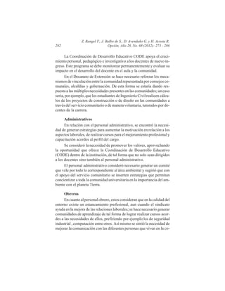 282

Z. Rangel T., J. Balbo de S., D. Avendaño G. y H. Acosta R.
Opción, Año 28, No. 68 (2012): 273 - 286

La Coordinación de Desarrollo Educativo CODE apoya el crecimiento personal, pedagógico e investigativo a los docentes de nuevo ingreso. Este programa se debe monitorear permanentemente y evaluar su
impacto en el desarrollo del docente en el aula y la comunidad.
En el Decanato de Extensión se hace necesario reforzar los mecanismos de vinculación entre la comunidad representada por consejos comunales, alcaldías y gobernación. De esta forma se estaría dando respuesta a las múltiples necesidades presentes en las comunidades; un caso
sería, por ejemplo, que los estudiantes de Ingeniería Civil realicen cálculos de los proyectos de construcción o de diseño en las comunidades a
través del servicio comunitario o de manera voluntaria, tutorados por docentes de la carrera.
Administrativos
En relación con el personal administrativo, se encontró la necesidad de generar estrategias para aumentar la motivación en relación a los
aspectos laborales, de realizar cursos para el mejoramiento profesional y
capacitación acordes al perfil del cargo.
Se consideró la necesidad de promover los valores, aprovechando
la oportunidad que ofrece la Coordinación de Desarrollo Educativo
(CODE) dentro de la institución, de tal forma que no solo sean dirigidos
a los docentes sino también al personal administrativo.
El personal administrativo consideró necesario generar un comité
que vele por todo lo correspondiente al área ambiental y sugirió que con
el apoyo del servicio comunitario se inserten estrategias que permitan
concientizar a toda la comunidad universitaria en la importancia del ambiente con el planeta Tierra.
Obreros
En cuanto al personal obrero, estos consideran que en la calidad del
entorno existe un estancamiento profesional, aun cuando el sindicato
ayuda en la mejora de las relaciones laborales; se hace necesario generar
comunidades de aprendizaje de tal forma de lograr realizar cursos acordes a las necesidades de ellos, prefiriendo por ejemplo los de seguridad
industrial , computación entre otros. Así mismo se sintió la necesidad de
mejorar la comunicación con las diferentes personas que viven en la co-

 