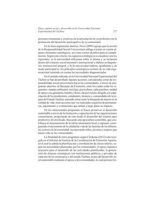 Ética, capital social y desarrollo en la Universidad Nacional
Experimental del Táchira

277

personas entusiastas y creativas en la articulación de su profesión con la
promoción del desarrollo participativo de su comunidad.
En la línea argumental anterior, Nava (2008) agrega que la noción
de la Responsabilidad Social Universitaria obliga a tomar en cuenta algunos elementos estratégicos, así como ciertos desafíos para su cumplimiento. Según este criterio, los aspectos estratégicos a considerar son los
siguientes: a) la universidad reflexiona sobre sí misma y su inclusión
dentro del contexto social nacional e internacional y elabora su diagnóstico institucional integral, y b) la universidad elabora, igualmente y de
modo participativo, los principios axiológicos rectores de su vida organizacional teniendo en cuenta las necesidades diagnosticadas.
En el sentido indicado, en la Universidad Nacional Experimental del
Táchira se han desarrollado algunas acciones, consideradas como de responsabilidad social universitaria hacia las comunidades, a través de programas adscritos al Decanato de Extensión, entre los cuales están los siguientes: manejo ambiental, reciclaje, piscicultura, caña panelera, unidad
de apoyo a la ganadería, bambú y flores, lácteos rurales dirigido a la capacitación de los productores, estudiantes, técnicos y comunidades de la región del Estado Táchira, teniendo como norte la búsqueda de mejora en la
calidad de vida; estas acciones una vez realizadas requieren de permanencia, seguimiento y evaluaciones que miden a largo plazo su impacto.
En los mencionados programas se busca promover el desarrollo
sustentable a través de la formación y capacitación de las organizaciones
comunitarias, propiciando de este modo el desarrollo del sistema agro
productivo diversificado, buscando una agricultura sostenible, que contribuya al mejoramiento de la oferta alimentaria local y regional, consiguiendo el incremento de la calidad de vida de las familias de los diferentes sectores de la comunidad, incorporando niños, jóvenes y mujeres que
hacen vida en las comunidades.
La finalidad de estos programas según Cárdenas (2012) está recogida en el Informe de Gestión de la Coordinación de Extensión Agraria,
en el cual se señala la planificación y coordinación de cursos talleres, según las necesidades planteadas por las comunidades; el apoyo logístico
necesario para el desarrollo de las actividades planificadas, la generación de alianzas estratégicas con instituciones públicas y privadas de
cada uno de los municipios y del estado Táchira, en pro del desarrollo rural sustentable mediante el apoyo a las comunidades, lo cual permite for-

 