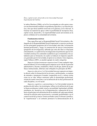 Ética, capital social y desarrollo en la Universidad Nacional
Experimental del Táchira

279

lo indica Martínez (2006), en la IA el investigador no sólo quiere conocer una determinada realidad o un problema específico y su solución teórica, sino que desea también resolverlo en la práctica, en la vida real. 3)
Generar un material de apoyo sobre la posibilidad de incorporar ética,
capital social, desarrollo y la responsabilidad social universitaria en la
praxis cotidiana de la comunidad universitaria.
Fundamentos teóricos
Para especificar qué es Responsabilidad Social Universitaria y distinguirla de la Responsabilidad Social Empresarial, es preciso reconocer
los dos principales propósitos de la Universidad: ante todo, la formación
humana-profesional, y luego, la construcción de nuevos conocimientos
(propósitos de investigación); sabiendo que estos dos fines se relacionan
estrechamente, es a partir de las investigaciones de profesores que la Universidad construye los contenidos académicos que se transmiten a los estudiantes para su formación, los cuales se traducen en impactos específicos generados por la Universidad, al operar en su entorno. Estos impactos,
según Vallaeys (2001), se pueden agrupar en cuatro categorías:
Impactos de funcionamiento organizacional: Como cualquier organización laboral, la Universidad genera impactos en la vida de su personal
administrativo, docente, estudiantil y obrero; de allí que, dentro de las políticas institucionales, deberían estar reflejados los principios de RSU.
Impactos educativos: La Universidad tiene por supuesto un impacto directo sobre la formación de los jóvenes y profesionales, su manera
de entender e interpretar el mundo, comportarse en él y valorar ciertas
cosas en su vida, influye asimismo sobre la deontología profesional,
orienta de modo consciente o no la definición de la ética profesional de
cada disciplina y su rol social.
Impactos cognitivos y epistemológicos: La Universidad orienta la
producción del saber y las tecnologías, influye en la definición de lo que
se llama socialmente verdad, ciencia, racionalidad, legitimidad, utilidad,
enseñanza, etc. Incentiva o no, la fragmentación y separación de los saberes al participar en la delimitación de los ámbitos de cada especialidad.
Articula la relación entre tecnociencia y sociedad, posibilitando o no el
control social de la ciencia. Genera actitudes como el elitismo científico,
la “expertocracia” o al contrario promueve la democratización de la

 