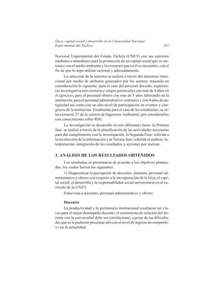 Ética, capital social y desarrollo en la Universidad Nacional
Experimental del Táchira

281

Nacional Experimental del Estado Táchira (UNET) con sus entornos
mediatos e inmediatos para la promoción de un capital social que se sintonice con el medio ambiente y los recursos que en él se encuentre, con el
fin de que lo sepa utilizar racional y adecuadamente.
La selección de la muestra se realizó a través del muestreo intencional por medio de atributos generados por los autores, teniendo en
consideración lo siguiente: para el caso del personal docente, experiencia investigativa universitaria y cargos gerenciales con más de 4 años en
el ejercicio; para el personal obrero con más de 5 años laborando en la
institución; para el personal administrativo: ordinario y con 4 años de antigüedad así como con un alto nivel de participación en eventos y congresos de la institución. Finalmente para el caso de los estudiantes, se seleccionaron 27 de la carrera de Ingeniera Ambiental, por considerarlos
con conocimiento sobre RSU.
La investigación se desarrolló en tres diferentes fases: la Primera
fase: se realizó a través de la planificación de las actividades necesarias
para dar cumplimiento con la investigación, la Segunda Fase: referida a
la recolección de la información y la Tercera fase: referida al análisis, interpretación, integración de los resultados y acciones por realizar.

3. ANÁLISIS DE LOS RESULTADOS OBTENIDOS
Los resultados se presentaron de acuerdo a los objetivos planteados, los cuales fueron los siguientes:
1) Diagnosticar la percepción de docentes, alumnos, personal administrativo y obrero con respecto a la incorporación de la ética, el capital social, el desarrollo y la responsabilidad social universitaria en el currículo de la UNET.
Entrevista a docentes, personal administrativo y obrero.
Docentes
La productividad y la pertinencia institucional resultaron ser claves para el mejor desempeño docente; el sentimiento de relación del docente con la universidad debe ser correlacional, a pesar de las dificultades que se le pudieran presentar aún con el nivel de ingreso no competitivo en la actualidad.

 