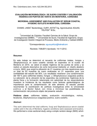 Rev. Colombiana cienc. Anim. 4(2):344-352,2012 ORIGINAL
344
EVALUACIÓN MICROBIOLÓGICA DE SUERO COSTEÑO Y VALORACIÓN
HIGIÉNICA EN PUNTOS DE VENTA EN MONTERÍA, CÓRDOBA
MICROBIAL ASSESSMENT AND EVALUATION OF SERUM COASTAL
HYGIENIC OUTLETS IN MONTERIA, CORDOBA
CHAMS, LINDA1
Bacterióloga, CURY, KATIA2
Ing. Agroindustrial. AGUAS,
YELITZA3*
M.Sc.
1
Universidad de Córdoba. Facultad Ciencias de la Salud. Grupo de
investigaciones GIMBIC, 2,3
Universidad de Sucre, Facultad de Ingeniería. Grupo
de Investigación Gestión Integral de Procesos, Medio Ambiente y Calidad-GIMAC
*Correspondencia: aguasyelitza@hotmail.com
Recibido: 7-09-2011; Aprobado: 14-11-2012.
Resumen
En este trabajo se determinó el recuento de coliformes totales, hongos y
Sthaphylococcus en suero costeño vendido en expendios en la ciudad de
Montería en 2010, se valoró el estado higiénico de los puntos de venta y se
realizó un estudio descriptivo de corte transversal mediante un diseño aleatorio
simple (MAS) que exigió la utilización de 21 muestras con tres repeticiones para
un total de 63 muestras de suero analizadas en 21 expendios para una
confiabilidad del estudio del 95%. Los resultados mostraron una contaminación
del 100 % para coliformes totales, hongos y Sthaphylococus coagulasa positiva.
La valoración de la ubicación de los expendios, las condiciones higiénicas de la
planta física y la formación relacionada con salubridad de los expendedores
muestran la incidencia de los resultados como factores epidemiológicos de
importancia para la contaminación de este alimento. El estudio permite
recomendar la coordinación de políticas investigativas entre la Universidad
pública y el Sector Salud, con miras a minimizar las posibilidades de
contaminación del producto objeto del presente estudio.
Palabras clave: coliformes totales, evaluación microbiológica, mohos,
levaduras, Staphylococcus coagulasa positiva, suero costeño.
Abstract
This work determined the total coliforms, fungi and Staphylococcus serum coastal
outlets sold in the city of Monteria, hygienic conditions were assessed and locative.
We performed a cross sectional study using a simple random design (MAS) which
 